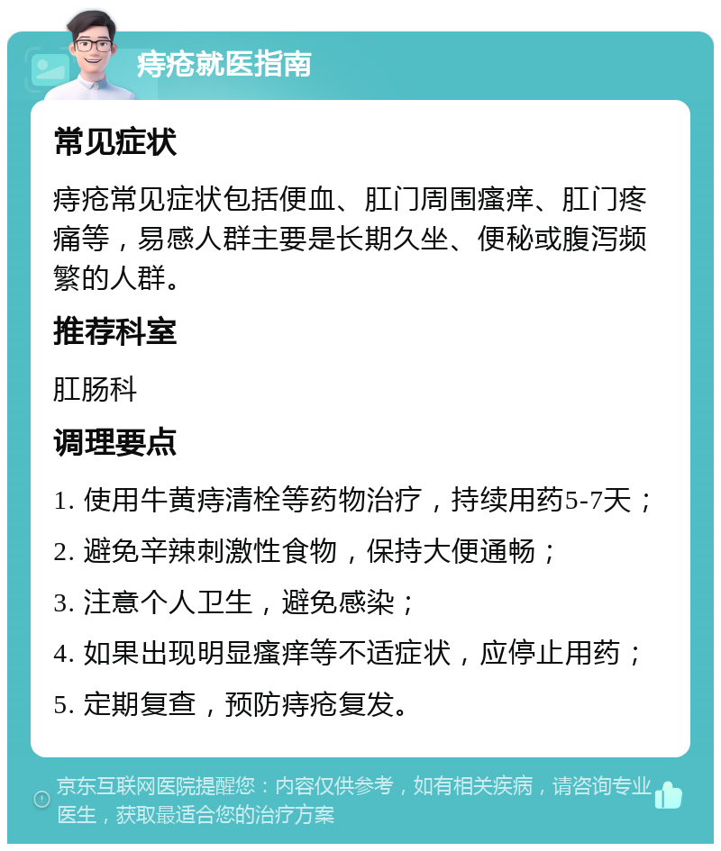 痔疮就医指南 常见症状 痔疮常见症状包括便血、肛门周围瘙痒、肛门疼痛等，易感人群主要是长期久坐、便秘或腹泻频繁的人群。 推荐科室 肛肠科 调理要点 1. 使用牛黄痔清栓等药物治疗，持续用药5-7天； 2. 避免辛辣刺激性食物，保持大便通畅； 3. 注意个人卫生，避免感染； 4. 如果出现明显瘙痒等不适症状，应停止用药； 5. 定期复查，预防痔疮复发。