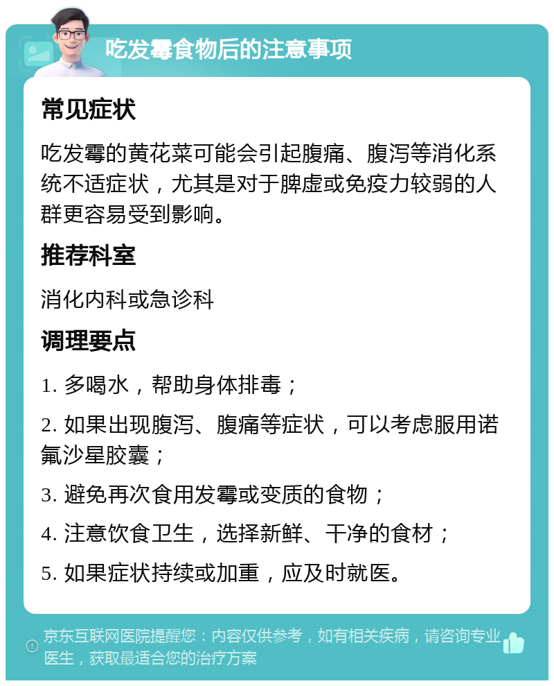 吃发霉食物后的注意事项 常见症状 吃发霉的黄花菜可能会引起腹痛、腹泻等消化系统不适症状，尤其是对于脾虚或免疫力较弱的人群更容易受到影响。 推荐科室 消化内科或急诊科 调理要点 1. 多喝水，帮助身体排毒； 2. 如果出现腹泻、腹痛等症状，可以考虑服用诺氟沙星胶囊； 3. 避免再次食用发霉或变质的食物； 4. 注意饮食卫生，选择新鲜、干净的食材； 5. 如果症状持续或加重，应及时就医。