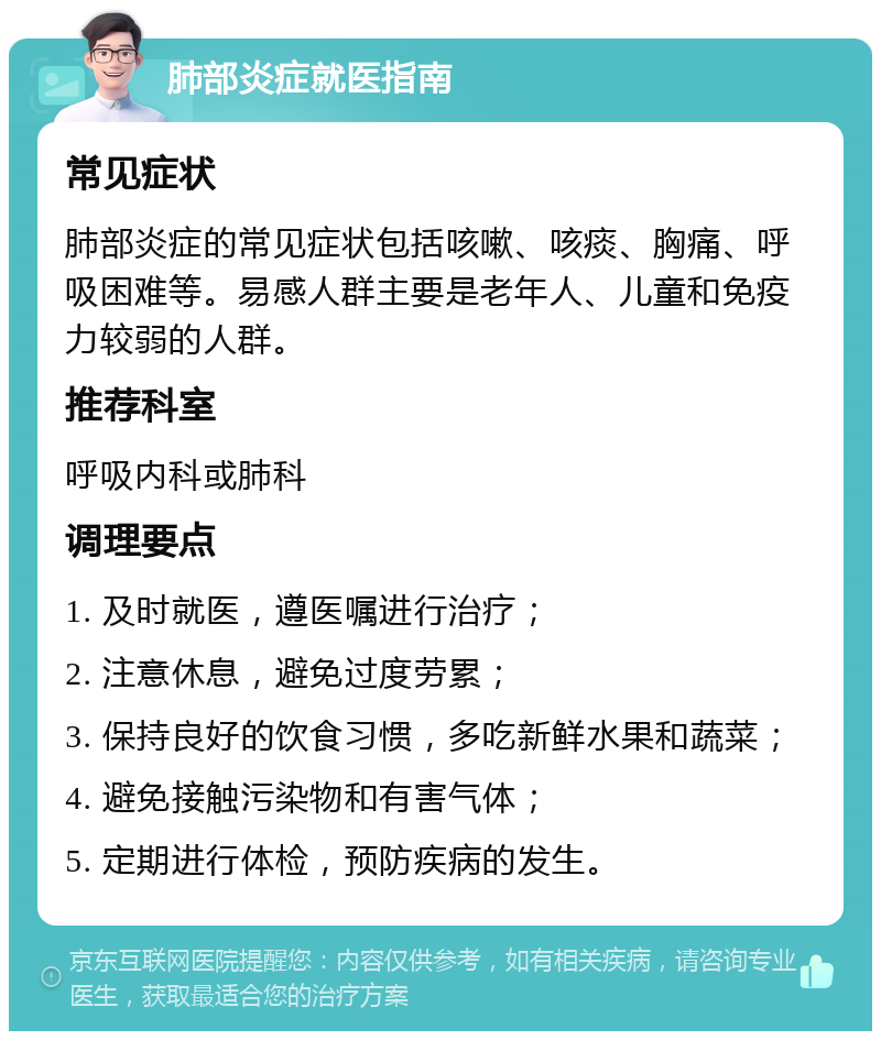 肺部炎症就医指南 常见症状 肺部炎症的常见症状包括咳嗽、咳痰、胸痛、呼吸困难等。易感人群主要是老年人、儿童和免疫力较弱的人群。 推荐科室 呼吸内科或肺科 调理要点 1. 及时就医，遵医嘱进行治疗； 2. 注意休息，避免过度劳累； 3. 保持良好的饮食习惯，多吃新鲜水果和蔬菜； 4. 避免接触污染物和有害气体； 5. 定期进行体检，预防疾病的发生。