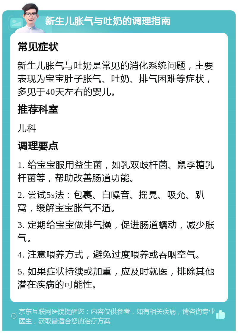 新生儿胀气与吐奶的调理指南 常见症状 新生儿胀气与吐奶是常见的消化系统问题，主要表现为宝宝肚子胀气、吐奶、排气困难等症状，多见于40天左右的婴儿。 推荐科室 儿科 调理要点 1. 给宝宝服用益生菌，如乳双歧杆菌、鼠李糖乳杆菌等，帮助改善肠道功能。 2. 尝试5s法：包裹、白噪音、摇晃、吸允、趴窝，缓解宝宝胀气不适。 3. 定期给宝宝做排气操，促进肠道蠕动，减少胀气。 4. 注意喂养方式，避免过度喂养或吞咽空气。 5. 如果症状持续或加重，应及时就医，排除其他潜在疾病的可能性。