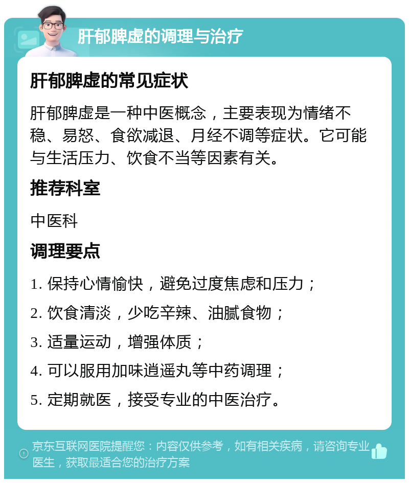 肝郁脾虚的调理与治疗 肝郁脾虚的常见症状 肝郁脾虚是一种中医概念，主要表现为情绪不稳、易怒、食欲减退、月经不调等症状。它可能与生活压力、饮食不当等因素有关。 推荐科室 中医科 调理要点 1. 保持心情愉快，避免过度焦虑和压力； 2. 饮食清淡，少吃辛辣、油腻食物； 3. 适量运动，增强体质； 4. 可以服用加味逍遥丸等中药调理； 5. 定期就医，接受专业的中医治疗。