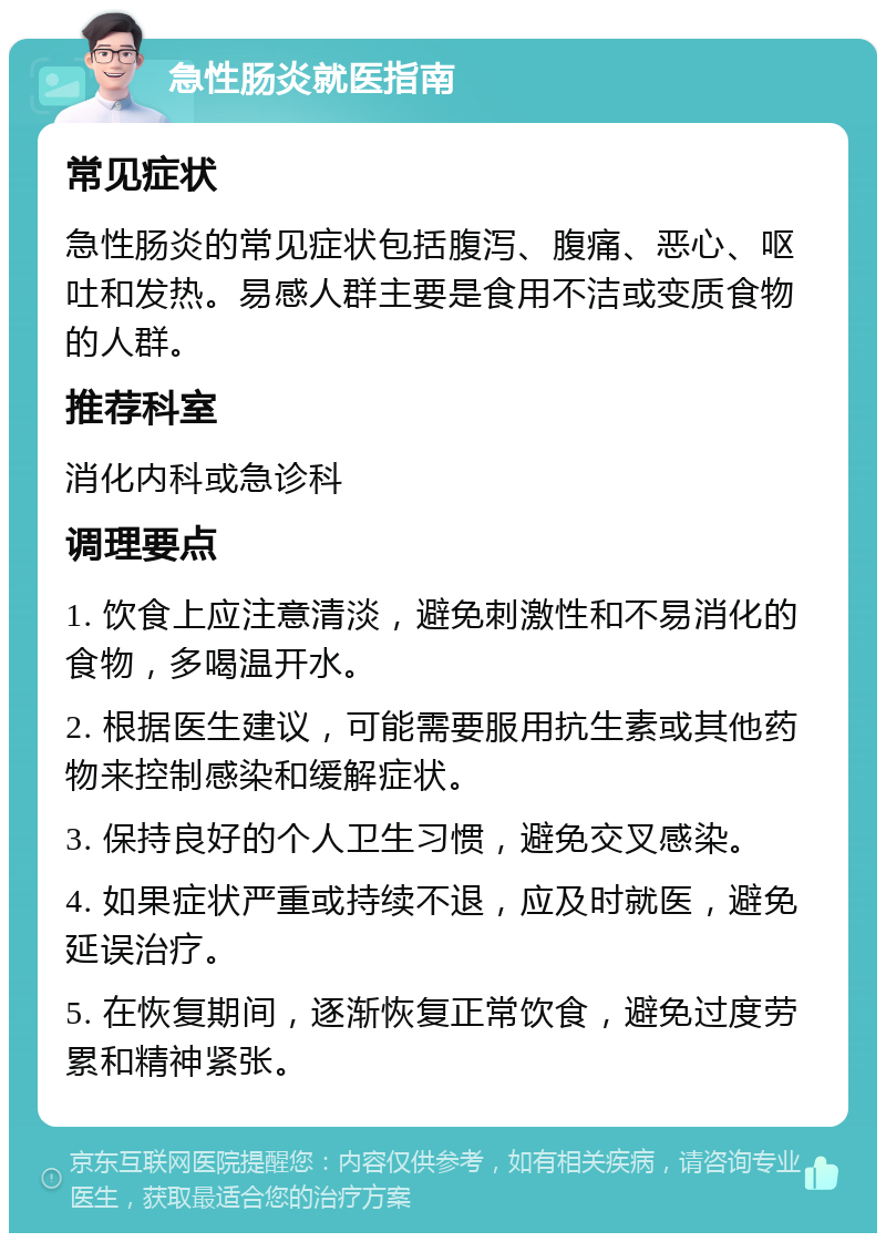 急性肠炎就医指南 常见症状 急性肠炎的常见症状包括腹泻、腹痛、恶心、呕吐和发热。易感人群主要是食用不洁或变质食物的人群。 推荐科室 消化内科或急诊科 调理要点 1. 饮食上应注意清淡，避免刺激性和不易消化的食物，多喝温开水。 2. 根据医生建议，可能需要服用抗生素或其他药物来控制感染和缓解症状。 3. 保持良好的个人卫生习惯，避免交叉感染。 4. 如果症状严重或持续不退，应及时就医，避免延误治疗。 5. 在恢复期间，逐渐恢复正常饮食，避免过度劳累和精神紧张。