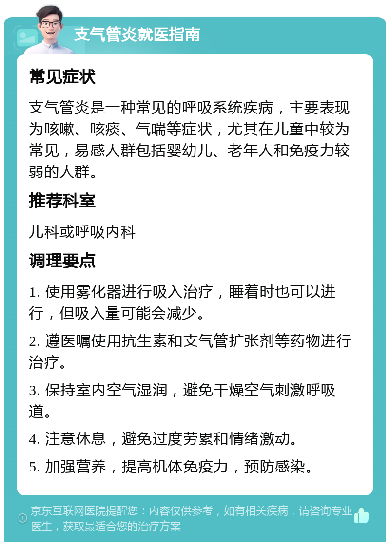 支气管炎就医指南 常见症状 支气管炎是一种常见的呼吸系统疾病，主要表现为咳嗽、咳痰、气喘等症状，尤其在儿童中较为常见，易感人群包括婴幼儿、老年人和免疫力较弱的人群。 推荐科室 儿科或呼吸内科 调理要点 1. 使用雾化器进行吸入治疗，睡着时也可以进行，但吸入量可能会减少。 2. 遵医嘱使用抗生素和支气管扩张剂等药物进行治疗。 3. 保持室内空气湿润，避免干燥空气刺激呼吸道。 4. 注意休息，避免过度劳累和情绪激动。 5. 加强营养，提高机体免疫力，预防感染。