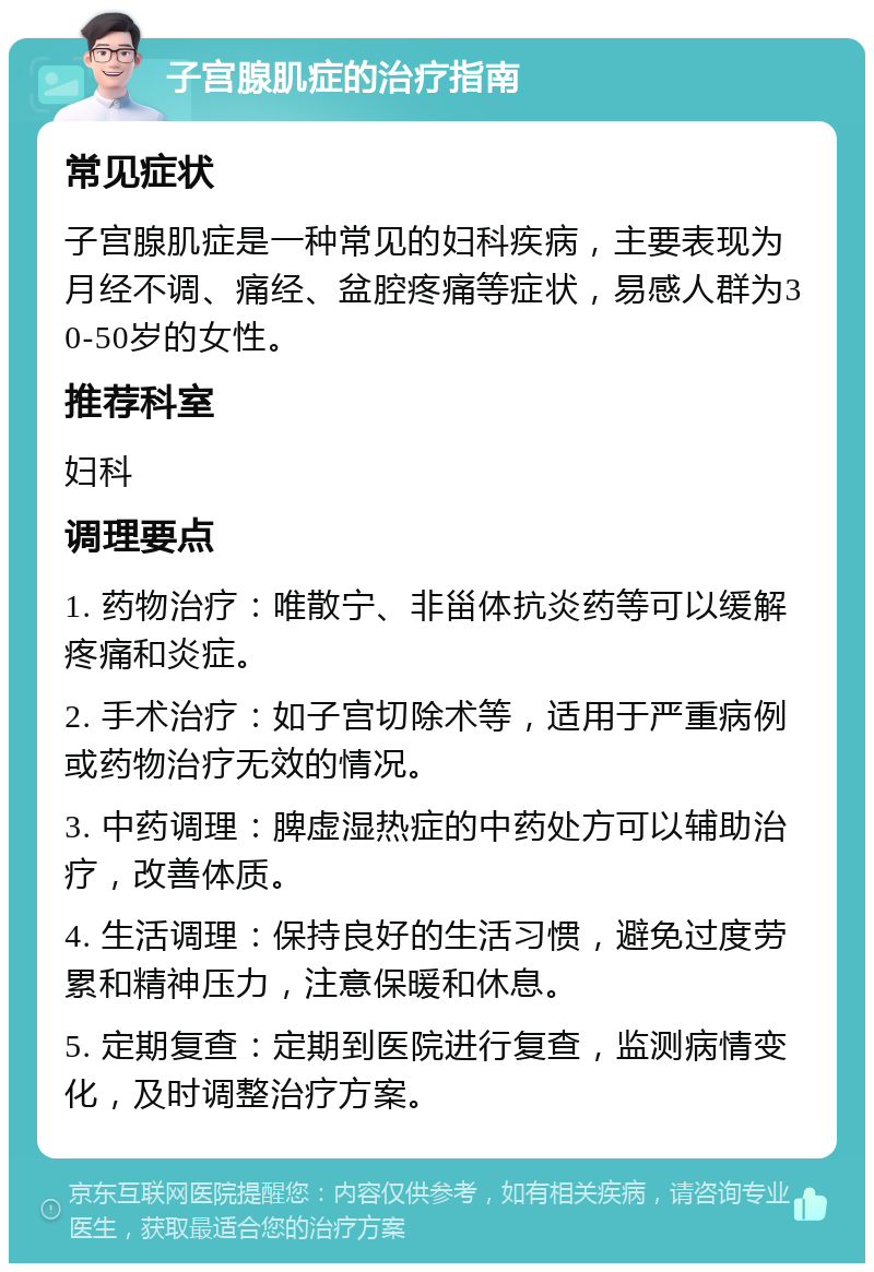 子宫腺肌症的治疗指南 常见症状 子宫腺肌症是一种常见的妇科疾病，主要表现为月经不调、痛经、盆腔疼痛等症状，易感人群为30-50岁的女性。 推荐科室 妇科 调理要点 1. 药物治疗：唯散宁、非甾体抗炎药等可以缓解疼痛和炎症。 2. 手术治疗：如子宫切除术等，适用于严重病例或药物治疗无效的情况。 3. 中药调理：脾虚湿热症的中药处方可以辅助治疗，改善体质。 4. 生活调理：保持良好的生活习惯，避免过度劳累和精神压力，注意保暖和休息。 5. 定期复查：定期到医院进行复查，监测病情变化，及时调整治疗方案。