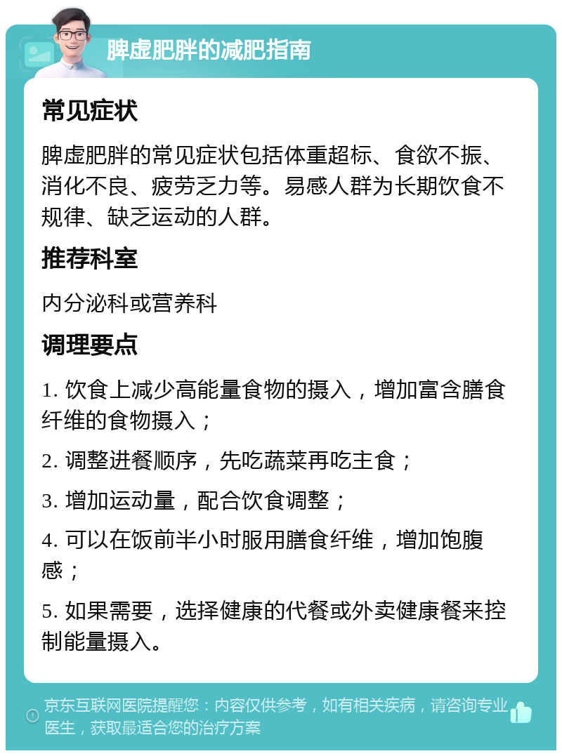 脾虚肥胖的减肥指南 常见症状 脾虚肥胖的常见症状包括体重超标、食欲不振、消化不良、疲劳乏力等。易感人群为长期饮食不规律、缺乏运动的人群。 推荐科室 内分泌科或营养科 调理要点 1. 饮食上减少高能量食物的摄入，增加富含膳食纤维的食物摄入； 2. 调整进餐顺序，先吃蔬菜再吃主食； 3. 增加运动量，配合饮食调整； 4. 可以在饭前半小时服用膳食纤维，增加饱腹感； 5. 如果需要，选择健康的代餐或外卖健康餐来控制能量摄入。