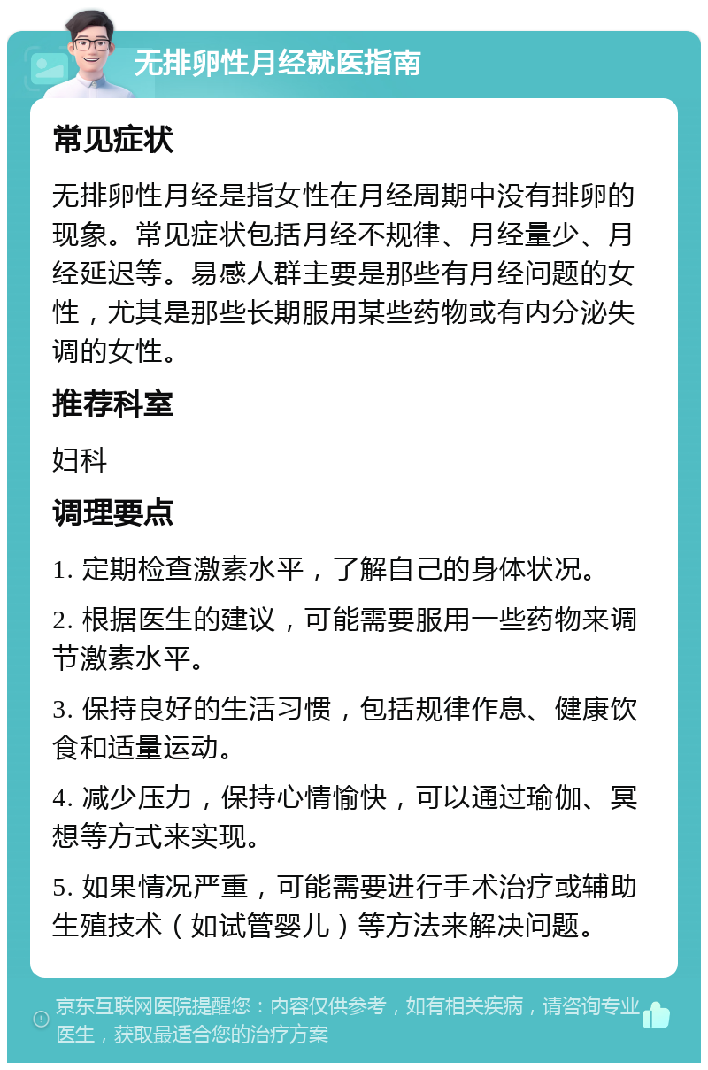 无排卵性月经就医指南 常见症状 无排卵性月经是指女性在月经周期中没有排卵的现象。常见症状包括月经不规律、月经量少、月经延迟等。易感人群主要是那些有月经问题的女性，尤其是那些长期服用某些药物或有内分泌失调的女性。 推荐科室 妇科 调理要点 1. 定期检查激素水平，了解自己的身体状况。 2. 根据医生的建议，可能需要服用一些药物来调节激素水平。 3. 保持良好的生活习惯，包括规律作息、健康饮食和适量运动。 4. 减少压力，保持心情愉快，可以通过瑜伽、冥想等方式来实现。 5. 如果情况严重，可能需要进行手术治疗或辅助生殖技术（如试管婴儿）等方法来解决问题。