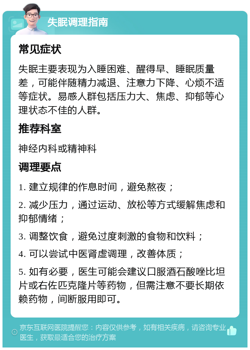 失眠调理指南 常见症状 失眠主要表现为入睡困难、醒得早、睡眠质量差，可能伴随精力减退、注意力下降、心烦不适等症状。易感人群包括压力大、焦虑、抑郁等心理状态不佳的人群。 推荐科室 神经内科或精神科 调理要点 1. 建立规律的作息时间，避免熬夜； 2. 减少压力，通过运动、放松等方式缓解焦虑和抑郁情绪； 3. 调整饮食，避免过度刺激的食物和饮料； 4. 可以尝试中医肾虚调理，改善体质； 5. 如有必要，医生可能会建议口服酒石酸唑比坦片或右佐匹克隆片等药物，但需注意不要长期依赖药物，间断服用即可。