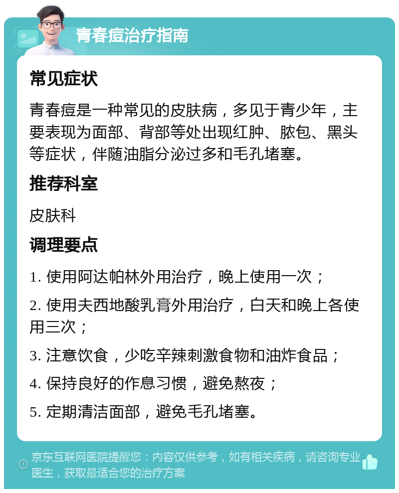 青春痘治疗指南 常见症状 青春痘是一种常见的皮肤病，多见于青少年，主要表现为面部、背部等处出现红肿、脓包、黑头等症状，伴随油脂分泌过多和毛孔堵塞。 推荐科室 皮肤科 调理要点 1. 使用阿达帕林外用治疗，晚上使用一次； 2. 使用夫西地酸乳膏外用治疗，白天和晚上各使用三次； 3. 注意饮食，少吃辛辣刺激食物和油炸食品； 4. 保持良好的作息习惯，避免熬夜； 5. 定期清洁面部，避免毛孔堵塞。