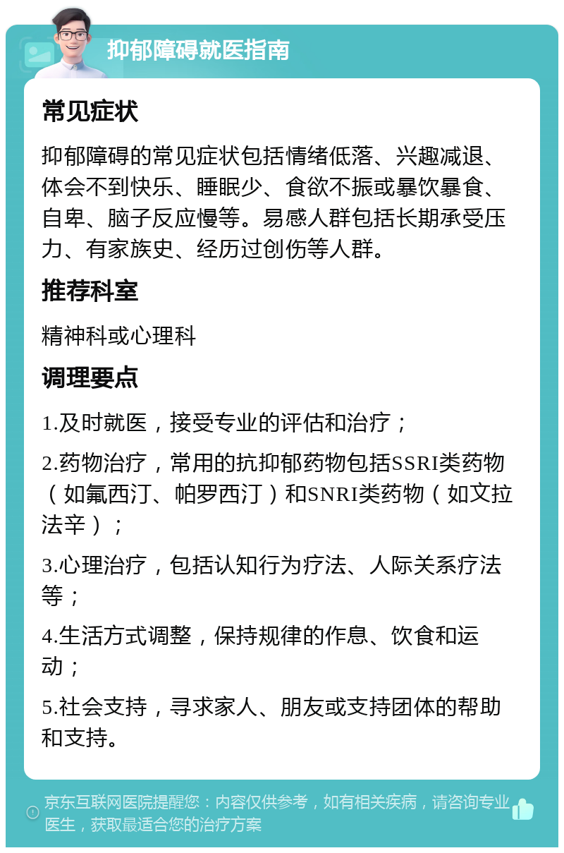 抑郁障碍就医指南 常见症状 抑郁障碍的常见症状包括情绪低落、兴趣减退、体会不到快乐、睡眠少、食欲不振或暴饮暴食、自卑、脑子反应慢等。易感人群包括长期承受压力、有家族史、经历过创伤等人群。 推荐科室 精神科或心理科 调理要点 1.及时就医，接受专业的评估和治疗； 2.药物治疗，常用的抗抑郁药物包括SSRI类药物（如氟西汀、帕罗西汀）和SNRI类药物（如文拉法辛）； 3.心理治疗，包括认知行为疗法、人际关系疗法等； 4.生活方式调整，保持规律的作息、饮食和运动； 5.社会支持，寻求家人、朋友或支持团体的帮助和支持。