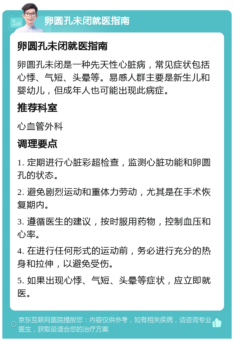 卵圆孔未闭就医指南 卵圆孔未闭就医指南 卵圆孔未闭是一种先天性心脏病，常见症状包括心悸、气短、头晕等。易感人群主要是新生儿和婴幼儿，但成年人也可能出现此病症。 推荐科室 心血管外科 调理要点 1. 定期进行心脏彩超检查，监测心脏功能和卵圆孔的状态。 2. 避免剧烈运动和重体力劳动，尤其是在手术恢复期内。 3. 遵循医生的建议，按时服用药物，控制血压和心率。 4. 在进行任何形式的运动前，务必进行充分的热身和拉伸，以避免受伤。 5. 如果出现心悸、气短、头晕等症状，应立即就医。