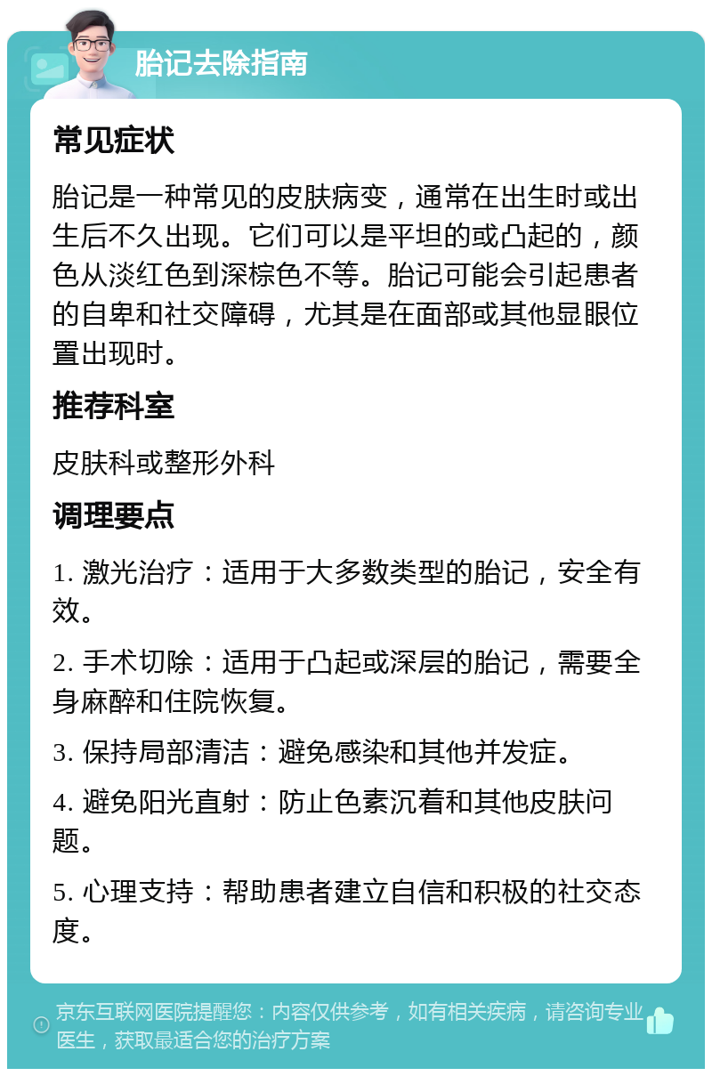 胎记去除指南 常见症状 胎记是一种常见的皮肤病变，通常在出生时或出生后不久出现。它们可以是平坦的或凸起的，颜色从淡红色到深棕色不等。胎记可能会引起患者的自卑和社交障碍，尤其是在面部或其他显眼位置出现时。 推荐科室 皮肤科或整形外科 调理要点 1. 激光治疗：适用于大多数类型的胎记，安全有效。 2. 手术切除：适用于凸起或深层的胎记，需要全身麻醉和住院恢复。 3. 保持局部清洁：避免感染和其他并发症。 4. 避免阳光直射：防止色素沉着和其他皮肤问题。 5. 心理支持：帮助患者建立自信和积极的社交态度。