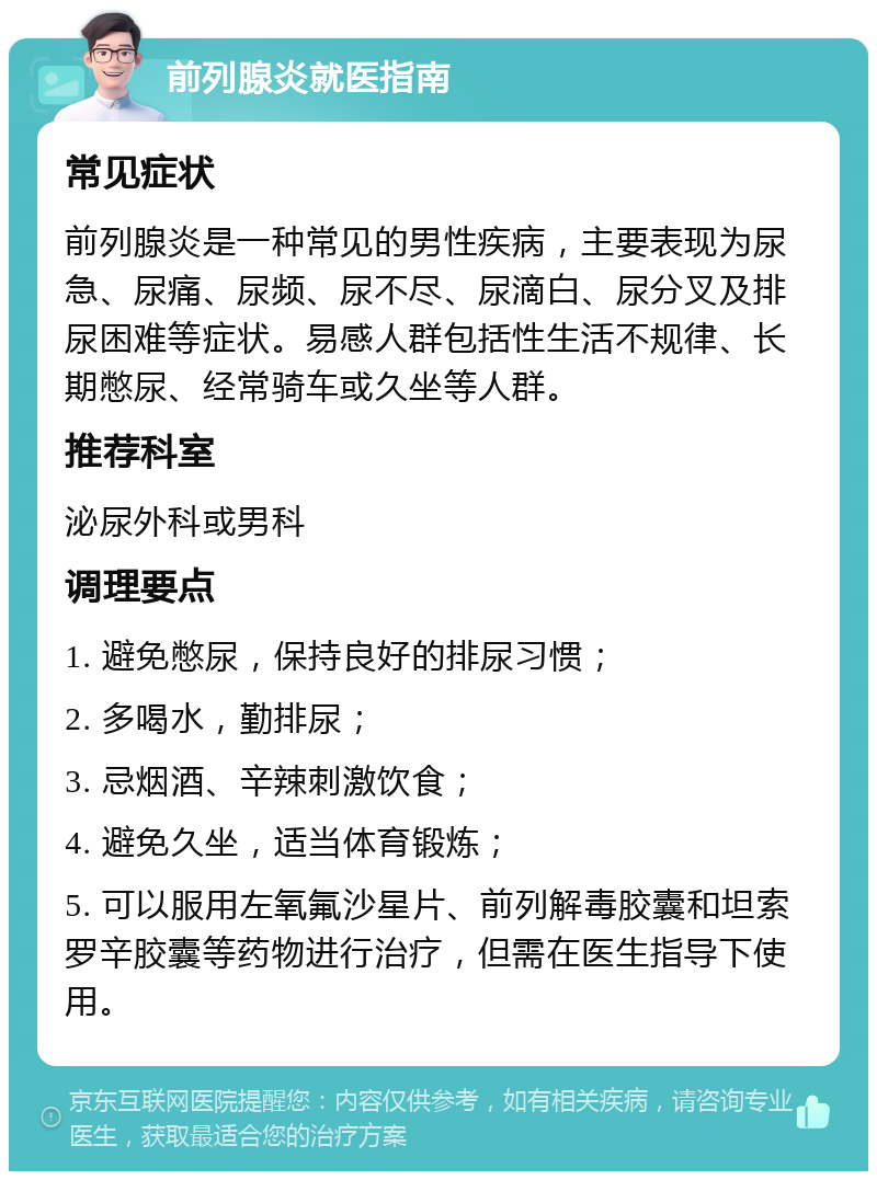 前列腺炎就医指南 常见症状 前列腺炎是一种常见的男性疾病，主要表现为尿急、尿痛、尿频、尿不尽、尿滴白、尿分叉及排尿困难等症状。易感人群包括性生活不规律、长期憋尿、经常骑车或久坐等人群。 推荐科室 泌尿外科或男科 调理要点 1. 避免憋尿，保持良好的排尿习惯； 2. 多喝水，勤排尿； 3. 忌烟酒、辛辣刺激饮食； 4. 避免久坐，适当体育锻炼； 5. 可以服用左氧氟沙星片、前列解毒胶囊和坦索罗辛胶囊等药物进行治疗，但需在医生指导下使用。