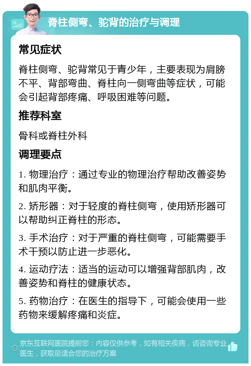 脊柱侧弯、驼背的治疗与调理 常见症状 脊柱侧弯、驼背常见于青少年，主要表现为肩膀不平、背部弯曲、脊柱向一侧弯曲等症状，可能会引起背部疼痛、呼吸困难等问题。 推荐科室 骨科或脊柱外科 调理要点 1. 物理治疗：通过专业的物理治疗帮助改善姿势和肌肉平衡。 2. 矫形器：对于轻度的脊柱侧弯，使用矫形器可以帮助纠正脊柱的形态。 3. 手术治疗：对于严重的脊柱侧弯，可能需要手术干预以防止进一步恶化。 4. 运动疗法：适当的运动可以增强背部肌肉，改善姿势和脊柱的健康状态。 5. 药物治疗：在医生的指导下，可能会使用一些药物来缓解疼痛和炎症。