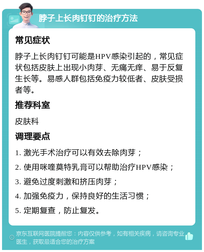 脖子上长肉钉钉的治疗方法 常见症状 脖子上长肉钉钉可能是HPV感染引起的，常见症状包括皮肤上出现小肉芽、无痛无痒、易于反复生长等。易感人群包括免疫力较低者、皮肤受损者等。 推荐科室 皮肤科 调理要点 1. 激光手术治疗可以有效去除肉芽； 2. 使用咪喹莫特乳膏可以帮助治疗HPV感染； 3. 避免过度刺激和挤压肉芽； 4. 加强免疫力，保持良好的生活习惯； 5. 定期复查，防止复发。