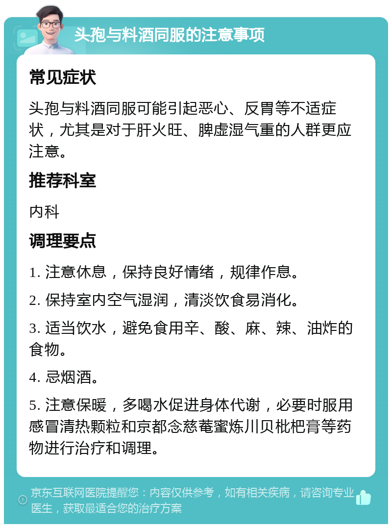 头孢与料酒同服的注意事项 常见症状 头孢与料酒同服可能引起恶心、反胃等不适症状，尤其是对于肝火旺、脾虚湿气重的人群更应注意。 推荐科室 内科 调理要点 1. 注意休息，保持良好情绪，规律作息。 2. 保持室内空气湿润，清淡饮食易消化。 3. 适当饮水，避免食用辛、酸、麻、辣、油炸的食物。 4. 忌烟酒。 5. 注意保暖，多喝水促进身体代谢，必要时服用感冒清热颗粒和京都念慈菴蜜炼川贝枇杷膏等药物进行治疗和调理。