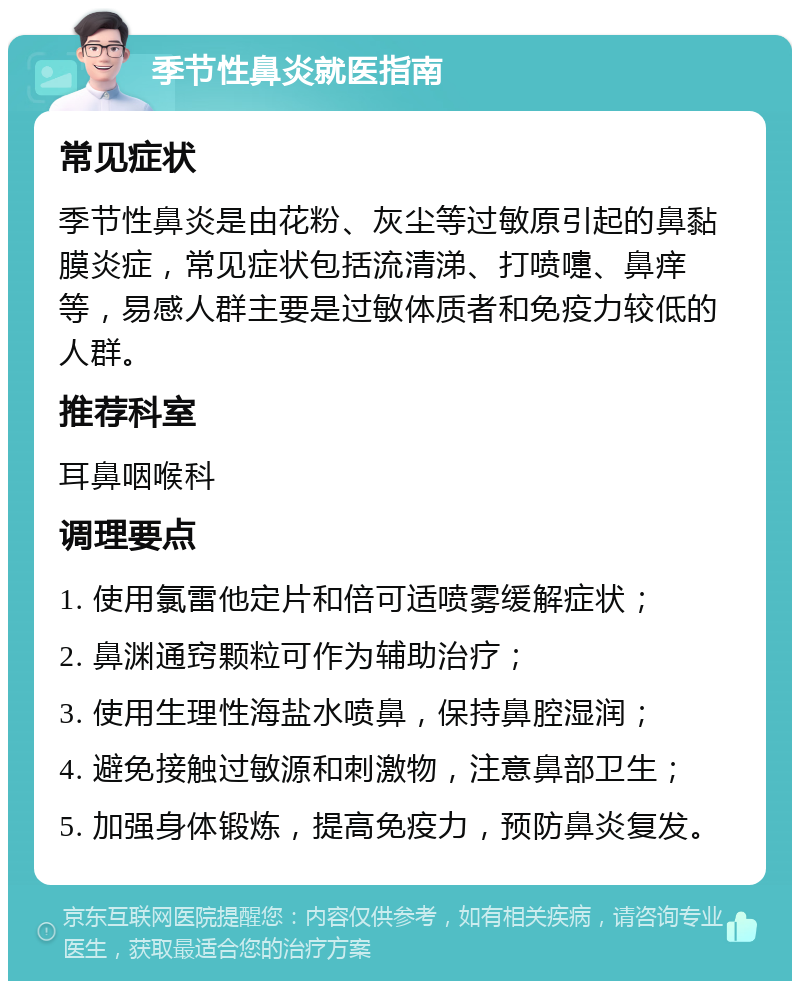 季节性鼻炎就医指南 常见症状 季节性鼻炎是由花粉、灰尘等过敏原引起的鼻黏膜炎症，常见症状包括流清涕、打喷嚏、鼻痒等，易感人群主要是过敏体质者和免疫力较低的人群。 推荐科室 耳鼻咽喉科 调理要点 1. 使用氯雷他定片和倍可适喷雾缓解症状； 2. 鼻渊通窍颗粒可作为辅助治疗； 3. 使用生理性海盐水喷鼻，保持鼻腔湿润； 4. 避免接触过敏源和刺激物，注意鼻部卫生； 5. 加强身体锻炼，提高免疫力，预防鼻炎复发。