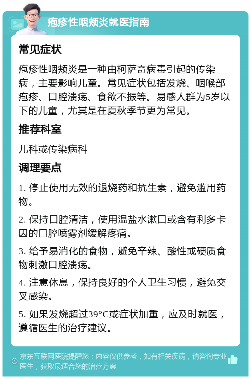 疱疹性咽颊炎就医指南 常见症状 疱疹性咽颊炎是一种由柯萨奇病毒引起的传染病，主要影响儿童。常见症状包括发烧、咽喉部疱疹、口腔溃疡、食欲不振等。易感人群为5岁以下的儿童，尤其是在夏秋季节更为常见。 推荐科室 儿科或传染病科 调理要点 1. 停止使用无效的退烧药和抗生素，避免滥用药物。 2. 保持口腔清洁，使用温盐水漱口或含有利多卡因的口腔喷雾剂缓解疼痛。 3. 给予易消化的食物，避免辛辣、酸性或硬质食物刺激口腔溃疡。 4. 注意休息，保持良好的个人卫生习惯，避免交叉感染。 5. 如果发烧超过39°C或症状加重，应及时就医，遵循医生的治疗建议。