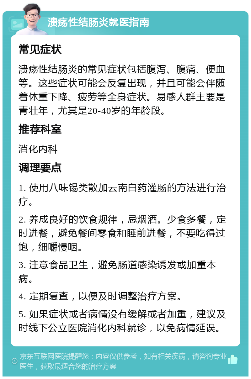 溃疡性结肠炎就医指南 常见症状 溃疡性结肠炎的常见症状包括腹泻、腹痛、便血等。这些症状可能会反复出现，并且可能会伴随着体重下降、疲劳等全身症状。易感人群主要是青壮年，尤其是20-40岁的年龄段。 推荐科室 消化内科 调理要点 1. 使用八味锡类散加云南白药灌肠的方法进行治疗。 2. 养成良好的饮食规律，忌烟酒。少食多餐，定时进餐，避免餐间零食和睡前进餐，不要吃得过饱，细嚼慢咽。 3. 注意食品卫生，避免肠道感染诱发或加重本病。 4. 定期复查，以便及时调整治疗方案。 5. 如果症状或者病情没有缓解或者加重，建议及时线下公立医院消化内科就诊，以免病情延误。