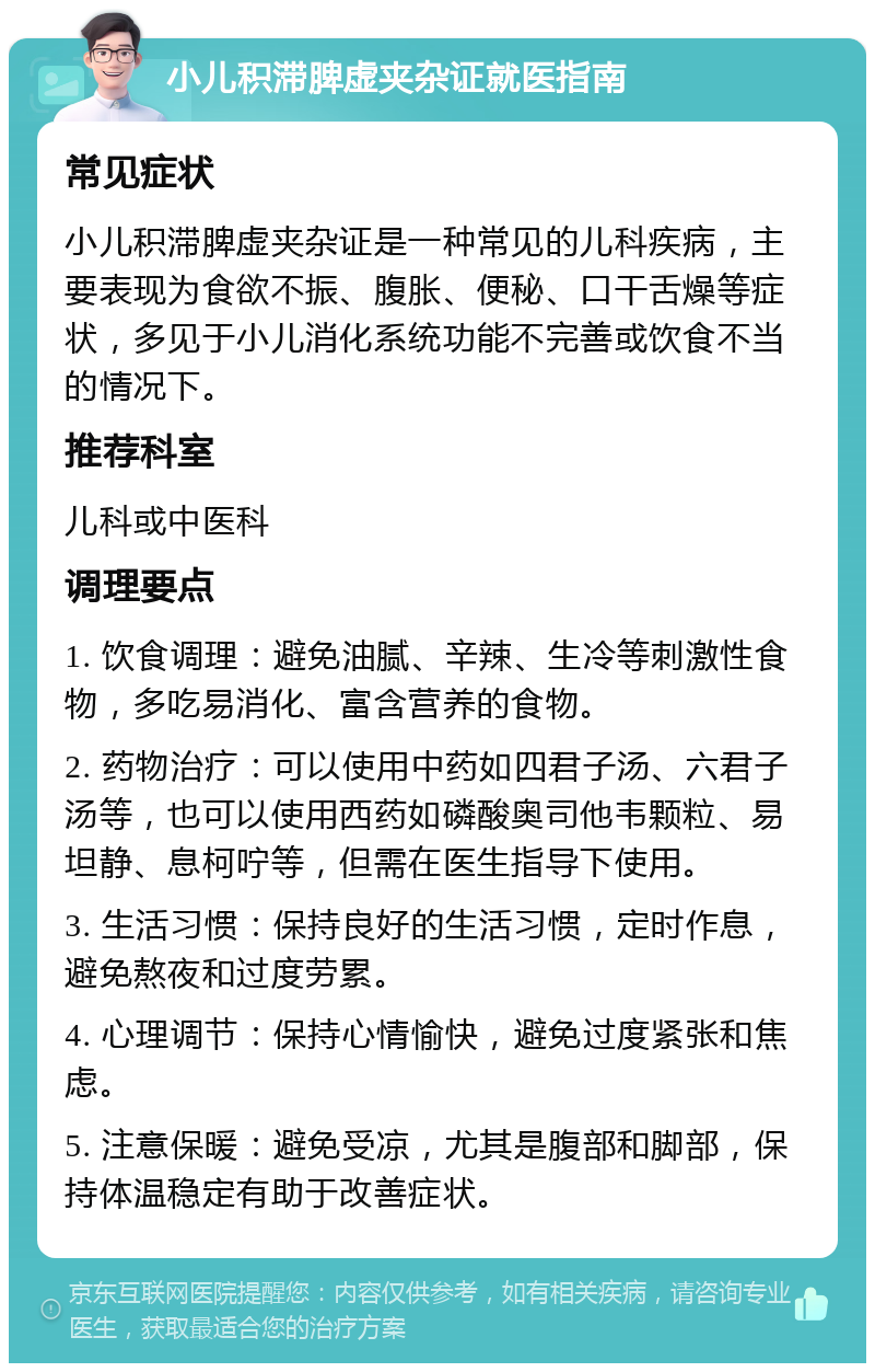 小儿积滞脾虚夹杂证就医指南 常见症状 小儿积滞脾虚夹杂证是一种常见的儿科疾病，主要表现为食欲不振、腹胀、便秘、口干舌燥等症状，多见于小儿消化系统功能不完善或饮食不当的情况下。 推荐科室 儿科或中医科 调理要点 1. 饮食调理：避免油腻、辛辣、生冷等刺激性食物，多吃易消化、富含营养的食物。 2. 药物治疗：可以使用中药如四君子汤、六君子汤等，也可以使用西药如磷酸奥司他韦颗粒、易坦静、息柯咛等，但需在医生指导下使用。 3. 生活习惯：保持良好的生活习惯，定时作息，避免熬夜和过度劳累。 4. 心理调节：保持心情愉快，避免过度紧张和焦虑。 5. 注意保暖：避免受凉，尤其是腹部和脚部，保持体温稳定有助于改善症状。