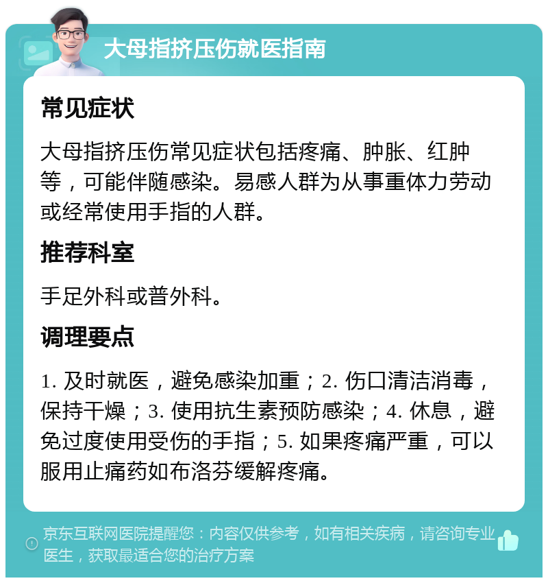 大母指挤压伤就医指南 常见症状 大母指挤压伤常见症状包括疼痛、肿胀、红肿等，可能伴随感染。易感人群为从事重体力劳动或经常使用手指的人群。 推荐科室 手足外科或普外科。 调理要点 1. 及时就医，避免感染加重；2. 伤口清洁消毒，保持干燥；3. 使用抗生素预防感染；4. 休息，避免过度使用受伤的手指；5. 如果疼痛严重，可以服用止痛药如布洛芬缓解疼痛。