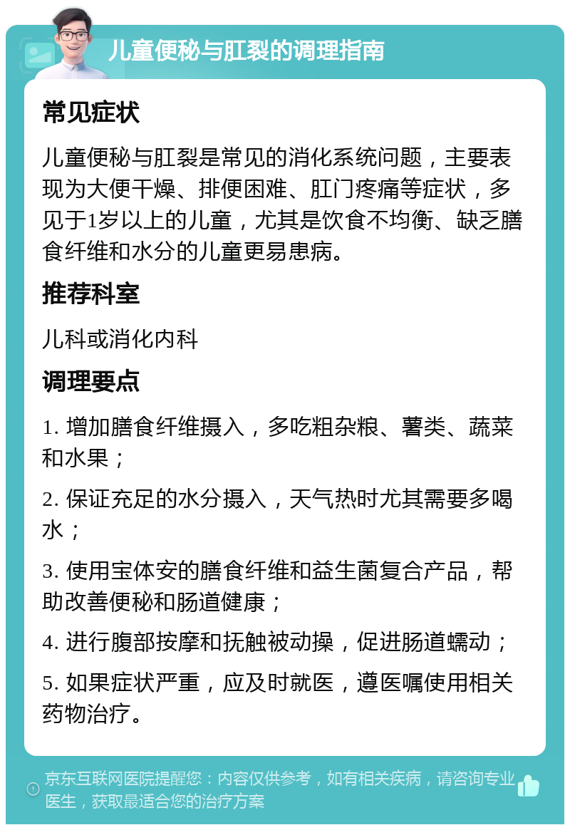 儿童便秘与肛裂的调理指南 常见症状 儿童便秘与肛裂是常见的消化系统问题，主要表现为大便干燥、排便困难、肛门疼痛等症状，多见于1岁以上的儿童，尤其是饮食不均衡、缺乏膳食纤维和水分的儿童更易患病。 推荐科室 儿科或消化内科 调理要点 1. 增加膳食纤维摄入，多吃粗杂粮、薯类、蔬菜和水果； 2. 保证充足的水分摄入，天气热时尤其需要多喝水； 3. 使用宝体安的膳食纤维和益生菌复合产品，帮助改善便秘和肠道健康； 4. 进行腹部按摩和抚触被动操，促进肠道蠕动； 5. 如果症状严重，应及时就医，遵医嘱使用相关药物治疗。