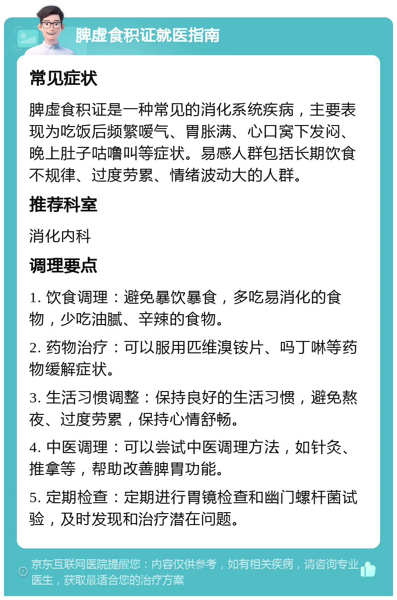 脾虚食积证就医指南 常见症状 脾虚食积证是一种常见的消化系统疾病，主要表现为吃饭后频繁嗳气、胃胀满、心口窝下发闷、晚上肚子咕噜叫等症状。易感人群包括长期饮食不规律、过度劳累、情绪波动大的人群。 推荐科室 消化内科 调理要点 1. 饮食调理：避免暴饮暴食，多吃易消化的食物，少吃油腻、辛辣的食物。 2. 药物治疗：可以服用匹维溴铵片、吗丁啉等药物缓解症状。 3. 生活习惯调整：保持良好的生活习惯，避免熬夜、过度劳累，保持心情舒畅。 4. 中医调理：可以尝试中医调理方法，如针灸、推拿等，帮助改善脾胃功能。 5. 定期检查：定期进行胃镜检查和幽门螺杆菌试验，及时发现和治疗潜在问题。