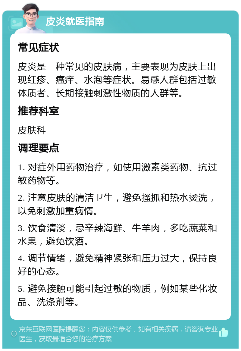 皮炎就医指南 常见症状 皮炎是一种常见的皮肤病，主要表现为皮肤上出现红疹、瘙痒、水泡等症状。易感人群包括过敏体质者、长期接触刺激性物质的人群等。 推荐科室 皮肤科 调理要点 1. 对症外用药物治疗，如使用激素类药物、抗过敏药物等。 2. 注意皮肤的清洁卫生，避免搔抓和热水烫洗，以免刺激加重病情。 3. 饮食清淡，忌辛辣海鲜、牛羊肉，多吃蔬菜和水果，避免饮酒。 4. 调节情绪，避免精神紧张和压力过大，保持良好的心态。 5. 避免接触可能引起过敏的物质，例如某些化妆品、洗涤剂等。