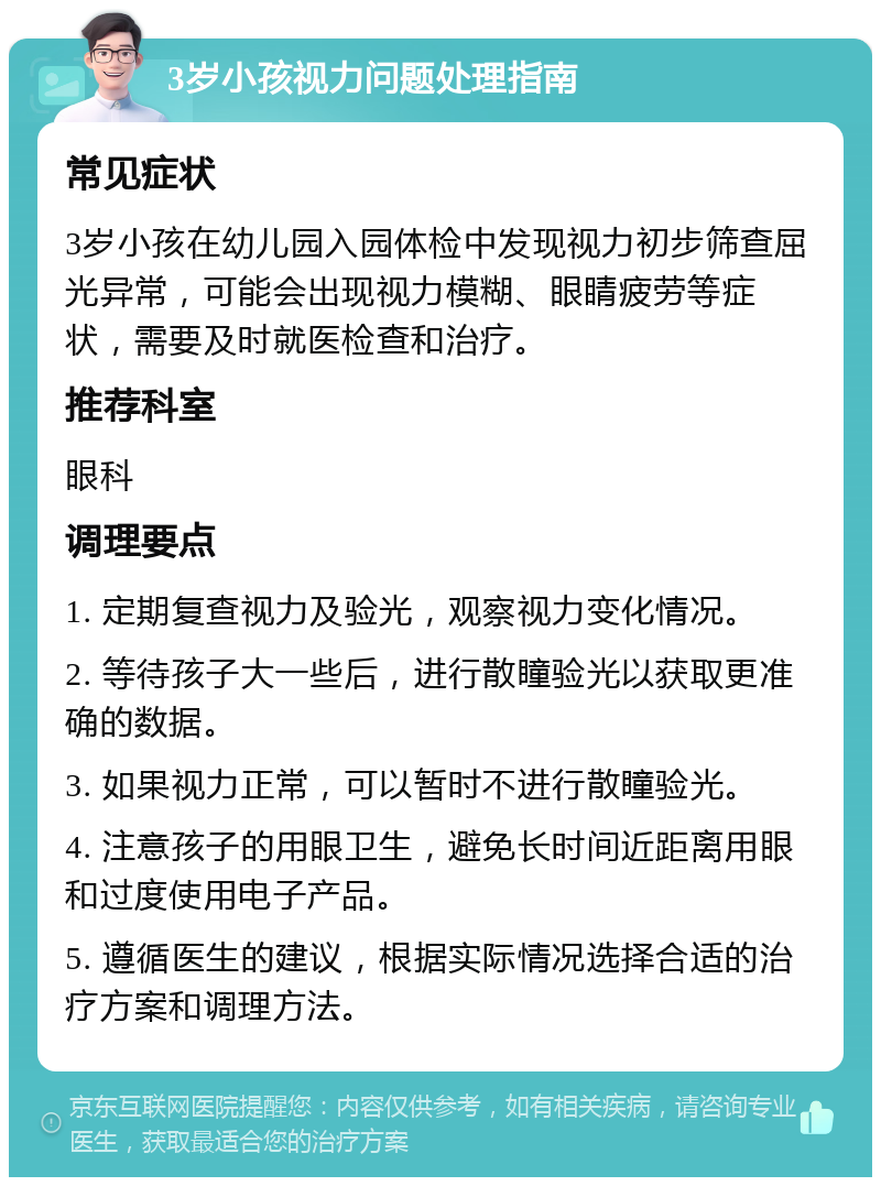 3岁小孩视力问题处理指南 常见症状 3岁小孩在幼儿园入园体检中发现视力初步筛查屈光异常，可能会出现视力模糊、眼睛疲劳等症状，需要及时就医检查和治疗。 推荐科室 眼科 调理要点 1. 定期复查视力及验光，观察视力变化情况。 2. 等待孩子大一些后，进行散瞳验光以获取更准确的数据。 3. 如果视力正常，可以暂时不进行散瞳验光。 4. 注意孩子的用眼卫生，避免长时间近距离用眼和过度使用电子产品。 5. 遵循医生的建议，根据实际情况选择合适的治疗方案和调理方法。