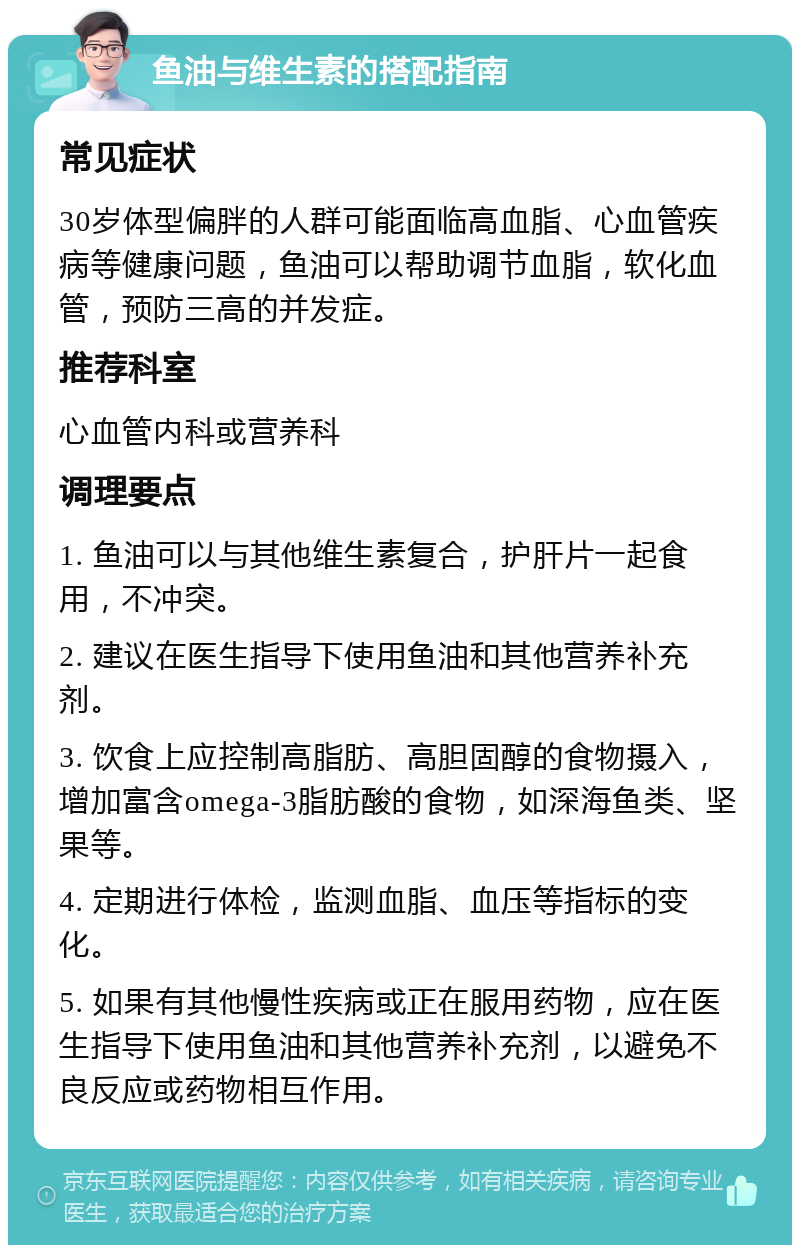 鱼油与维生素的搭配指南 常见症状 30岁体型偏胖的人群可能面临高血脂、心血管疾病等健康问题，鱼油可以帮助调节血脂，软化血管，预防三高的并发症。 推荐科室 心血管内科或营养科 调理要点 1. 鱼油可以与其他维生素复合，护肝片一起食用，不冲突。 2. 建议在医生指导下使用鱼油和其他营养补充剂。 3. 饮食上应控制高脂肪、高胆固醇的食物摄入，增加富含omega-3脂肪酸的食物，如深海鱼类、坚果等。 4. 定期进行体检，监测血脂、血压等指标的变化。 5. 如果有其他慢性疾病或正在服用药物，应在医生指导下使用鱼油和其他营养补充剂，以避免不良反应或药物相互作用。