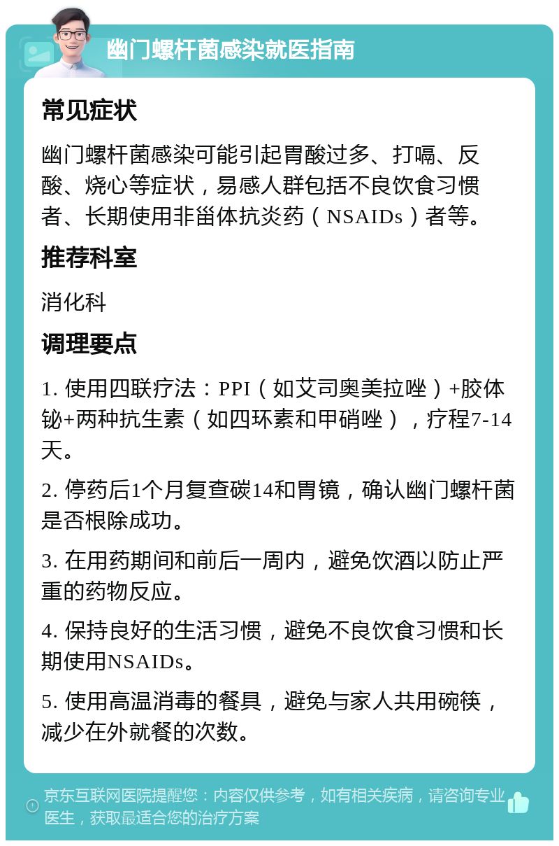 幽门螺杆菌感染就医指南 常见症状 幽门螺杆菌感染可能引起胃酸过多、打嗝、反酸、烧心等症状，易感人群包括不良饮食习惯者、长期使用非甾体抗炎药（NSAIDs）者等。 推荐科室 消化科 调理要点 1. 使用四联疗法：PPI（如艾司奥美拉唑）+胶体铋+两种抗生素（如四环素和甲硝唑），疗程7-14天。 2. 停药后1个月复查碳14和胃镜，确认幽门螺杆菌是否根除成功。 3. 在用药期间和前后一周内，避免饮酒以防止严重的药物反应。 4. 保持良好的生活习惯，避免不良饮食习惯和长期使用NSAIDs。 5. 使用高温消毒的餐具，避免与家人共用碗筷，减少在外就餐的次数。