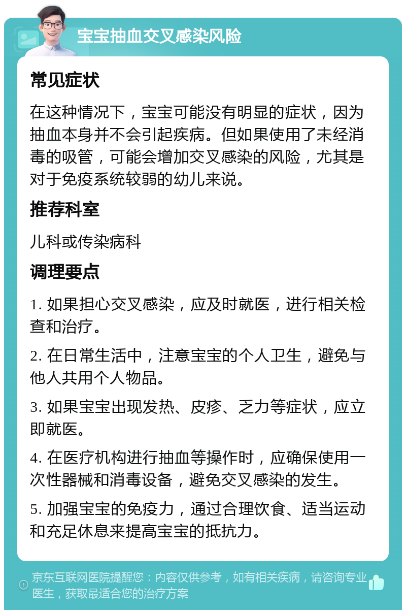 宝宝抽血交叉感染风险 常见症状 在这种情况下，宝宝可能没有明显的症状，因为抽血本身并不会引起疾病。但如果使用了未经消毒的吸管，可能会增加交叉感染的风险，尤其是对于免疫系统较弱的幼儿来说。 推荐科室 儿科或传染病科 调理要点 1. 如果担心交叉感染，应及时就医，进行相关检查和治疗。 2. 在日常生活中，注意宝宝的个人卫生，避免与他人共用个人物品。 3. 如果宝宝出现发热、皮疹、乏力等症状，应立即就医。 4. 在医疗机构进行抽血等操作时，应确保使用一次性器械和消毒设备，避免交叉感染的发生。 5. 加强宝宝的免疫力，通过合理饮食、适当运动和充足休息来提高宝宝的抵抗力。