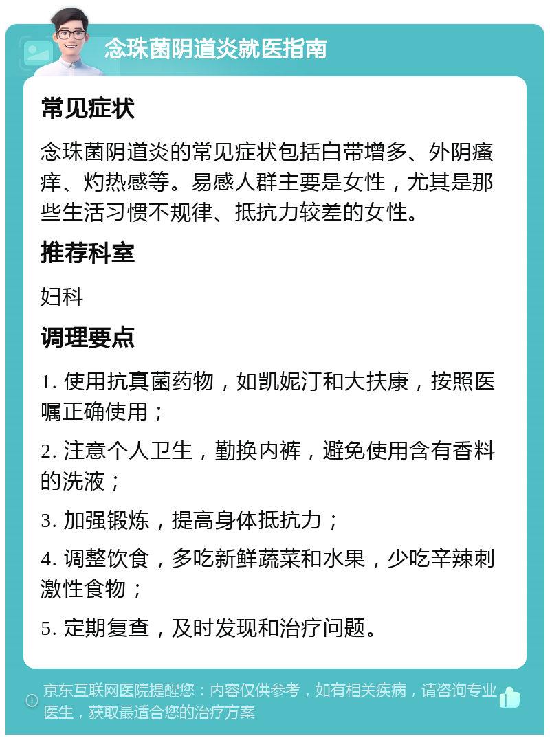 念珠菌阴道炎就医指南 常见症状 念珠菌阴道炎的常见症状包括白带增多、外阴瘙痒、灼热感等。易感人群主要是女性，尤其是那些生活习惯不规律、抵抗力较差的女性。 推荐科室 妇科 调理要点 1. 使用抗真菌药物，如凯妮汀和大扶康，按照医嘱正确使用； 2. 注意个人卫生，勤换内裤，避免使用含有香料的洗液； 3. 加强锻炼，提高身体抵抗力； 4. 调整饮食，多吃新鲜蔬菜和水果，少吃辛辣刺激性食物； 5. 定期复查，及时发现和治疗问题。