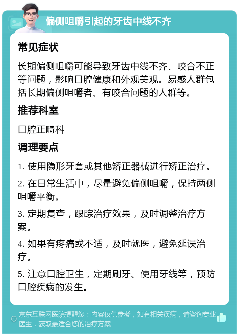 偏侧咀嚼引起的牙齿中线不齐 常见症状 长期偏侧咀嚼可能导致牙齿中线不齐、咬合不正等问题，影响口腔健康和外观美观。易感人群包括长期偏侧咀嚼者、有咬合问题的人群等。 推荐科室 口腔正畸科 调理要点 1. 使用隐形牙套或其他矫正器械进行矫正治疗。 2. 在日常生活中，尽量避免偏侧咀嚼，保持两侧咀嚼平衡。 3. 定期复查，跟踪治疗效果，及时调整治疗方案。 4. 如果有疼痛或不适，及时就医，避免延误治疗。 5. 注意口腔卫生，定期刷牙、使用牙线等，预防口腔疾病的发生。