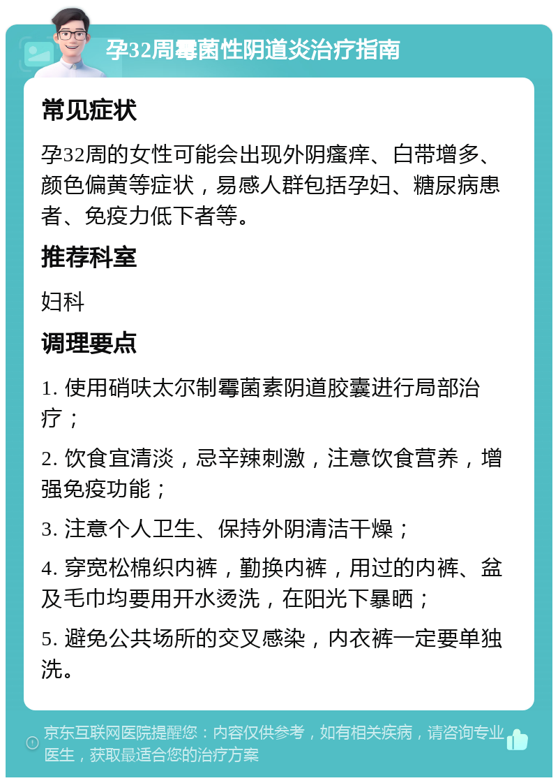 孕32周霉菌性阴道炎治疗指南 常见症状 孕32周的女性可能会出现外阴瘙痒、白带增多、颜色偏黄等症状，易感人群包括孕妇、糖尿病患者、免疫力低下者等。 推荐科室 妇科 调理要点 1. 使用硝呋太尔制霉菌素阴道胶囊进行局部治疗； 2. 饮食宜清淡，忌辛辣刺激，注意饮食营养，增强免疫功能； 3. 注意个人卫生、保持外阴清洁干燥； 4. 穿宽松棉织内裤，勤换内裤，用过的内裤、盆及毛巾均要用开水烫洗，在阳光下暴晒； 5. 避免公共场所的交叉感染，内衣裤一定要单独洗。