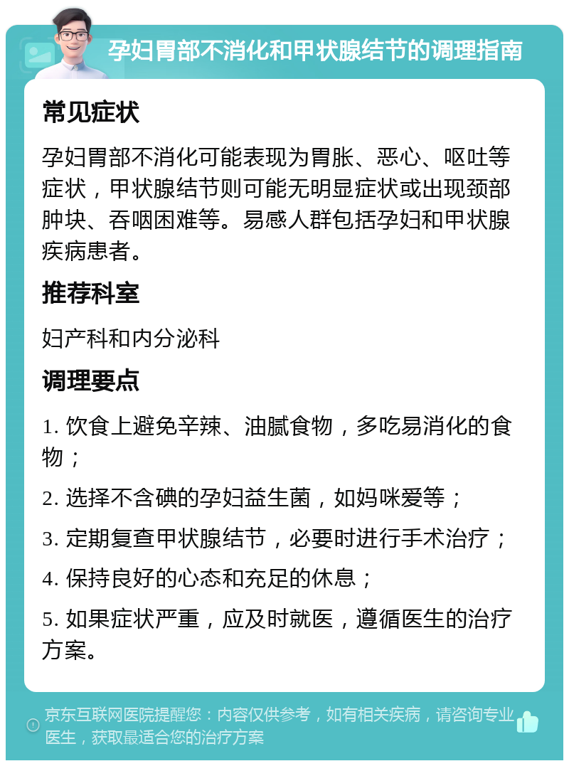 孕妇胃部不消化和甲状腺结节的调理指南 常见症状 孕妇胃部不消化可能表现为胃胀、恶心、呕吐等症状，甲状腺结节则可能无明显症状或出现颈部肿块、吞咽困难等。易感人群包括孕妇和甲状腺疾病患者。 推荐科室 妇产科和内分泌科 调理要点 1. 饮食上避免辛辣、油腻食物，多吃易消化的食物； 2. 选择不含碘的孕妇益生菌，如妈咪爱等； 3. 定期复查甲状腺结节，必要时进行手术治疗； 4. 保持良好的心态和充足的休息； 5. 如果症状严重，应及时就医，遵循医生的治疗方案。