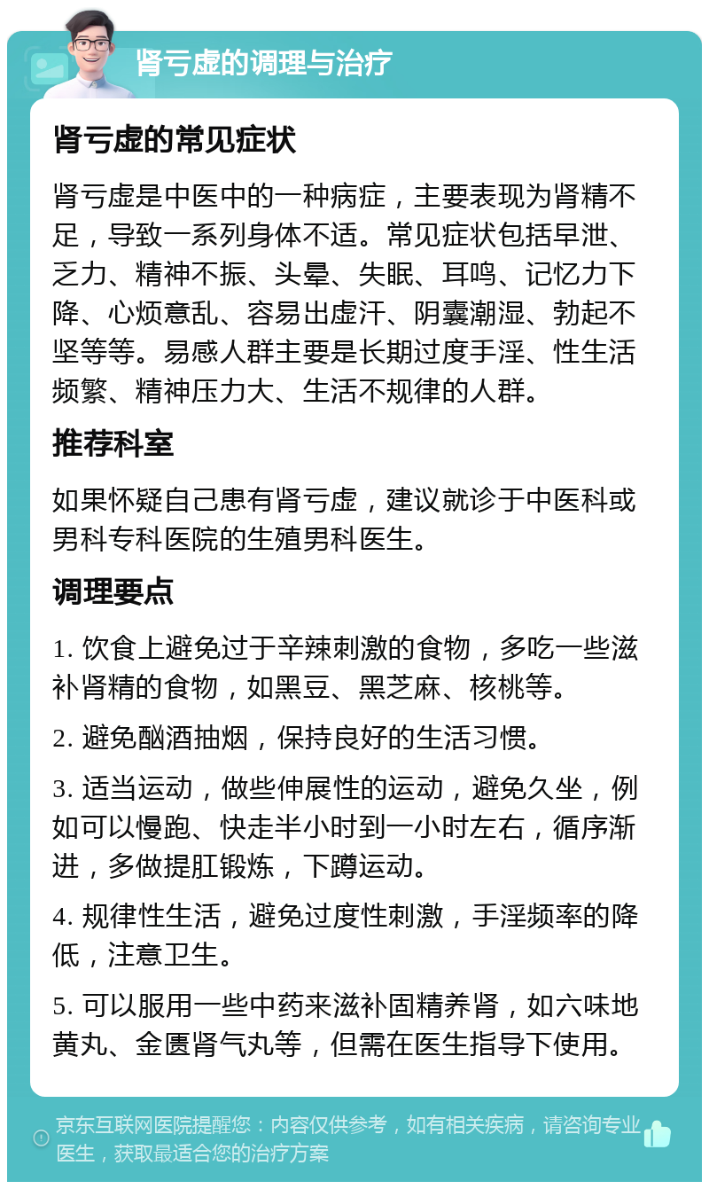 肾亏虚的调理与治疗 肾亏虚的常见症状 肾亏虚是中医中的一种病症，主要表现为肾精不足，导致一系列身体不适。常见症状包括早泄、乏力、精神不振、头晕、失眠、耳鸣、记忆力下降、心烦意乱、容易出虚汗、阴囊潮湿、勃起不坚等等。易感人群主要是长期过度手淫、性生活频繁、精神压力大、生活不规律的人群。 推荐科室 如果怀疑自己患有肾亏虚，建议就诊于中医科或男科专科医院的生殖男科医生。 调理要点 1. 饮食上避免过于辛辣刺激的食物，多吃一些滋补肾精的食物，如黑豆、黑芝麻、核桃等。 2. 避免酗酒抽烟，保持良好的生活习惯。 3. 适当运动，做些伸展性的运动，避免久坐，例如可以慢跑、快走半小时到一小时左右，循序渐进，多做提肛锻炼，下蹲运动。 4. 规律性生活，避免过度性刺激，手淫频率的降低，注意卫生。 5. 可以服用一些中药来滋补固精养肾，如六味地黄丸、金匮肾气丸等，但需在医生指导下使用。