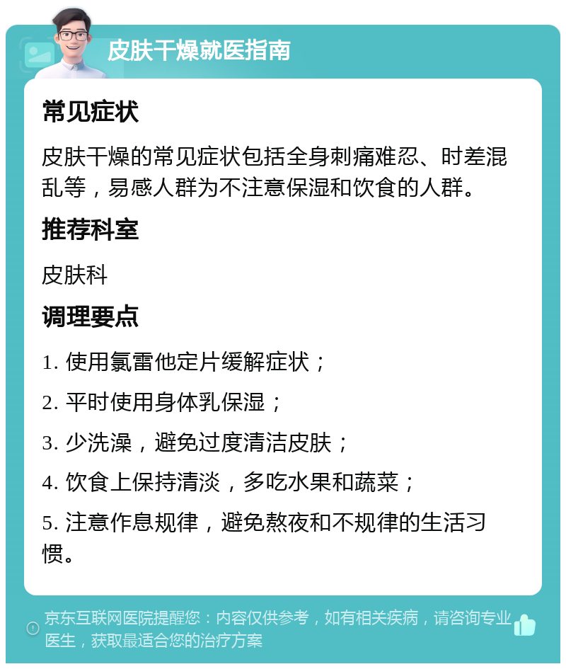 皮肤干燥就医指南 常见症状 皮肤干燥的常见症状包括全身刺痛难忍、时差混乱等，易感人群为不注意保湿和饮食的人群。 推荐科室 皮肤科 调理要点 1. 使用氯雷他定片缓解症状； 2. 平时使用身体乳保湿； 3. 少洗澡，避免过度清洁皮肤； 4. 饮食上保持清淡，多吃水果和蔬菜； 5. 注意作息规律，避免熬夜和不规律的生活习惯。