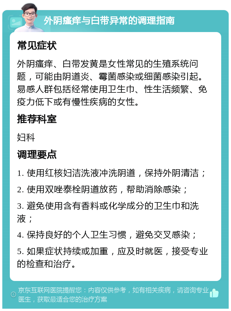 外阴瘙痒与白带异常的调理指南 常见症状 外阴瘙痒、白带发黄是女性常见的生殖系统问题，可能由阴道炎、霉菌感染或细菌感染引起。易感人群包括经常使用卫生巾、性生活频繁、免疫力低下或有慢性疾病的女性。 推荐科室 妇科 调理要点 1. 使用红核妇洁洗液冲洗阴道，保持外阴清洁； 2. 使用双唑泰栓阴道放药，帮助消除感染； 3. 避免使用含有香料或化学成分的卫生巾和洗液； 4. 保持良好的个人卫生习惯，避免交叉感染； 5. 如果症状持续或加重，应及时就医，接受专业的检查和治疗。