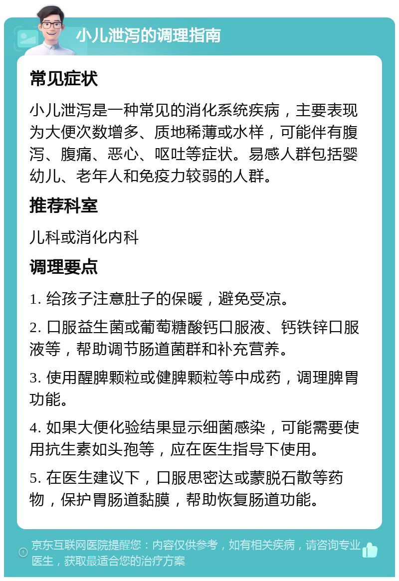 小儿泄泻的调理指南 常见症状 小儿泄泻是一种常见的消化系统疾病，主要表现为大便次数增多、质地稀薄或水样，可能伴有腹泻、腹痛、恶心、呕吐等症状。易感人群包括婴幼儿、老年人和免疫力较弱的人群。 推荐科室 儿科或消化内科 调理要点 1. 给孩子注意肚子的保暖，避免受凉。 2. 口服益生菌或葡萄糖酸钙口服液、钙铁锌口服液等，帮助调节肠道菌群和补充营养。 3. 使用醒脾颗粒或健脾颗粒等中成药，调理脾胃功能。 4. 如果大便化验结果显示细菌感染，可能需要使用抗生素如头孢等，应在医生指导下使用。 5. 在医生建议下，口服思密达或蒙脱石散等药物，保护胃肠道黏膜，帮助恢复肠道功能。