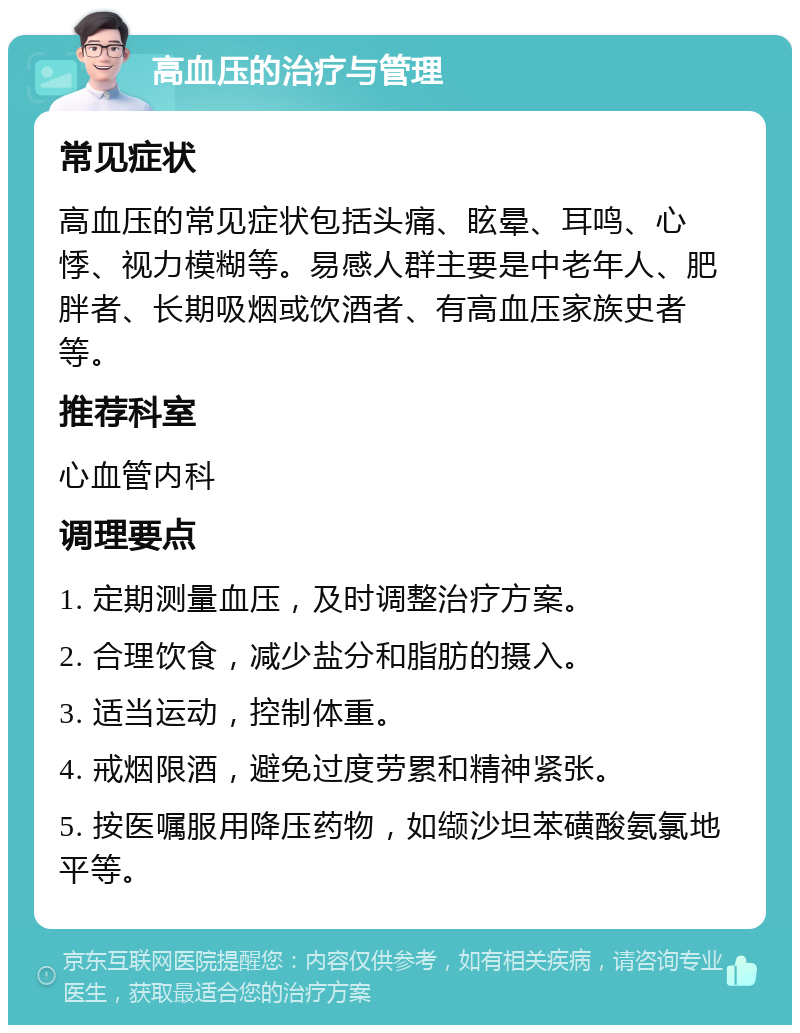 高血压的治疗与管理 常见症状 高血压的常见症状包括头痛、眩晕、耳鸣、心悸、视力模糊等。易感人群主要是中老年人、肥胖者、长期吸烟或饮酒者、有高血压家族史者等。 推荐科室 心血管内科 调理要点 1. 定期测量血压，及时调整治疗方案。 2. 合理饮食，减少盐分和脂肪的摄入。 3. 适当运动，控制体重。 4. 戒烟限酒，避免过度劳累和精神紧张。 5. 按医嘱服用降压药物，如缬沙坦苯磺酸氨氯地平等。