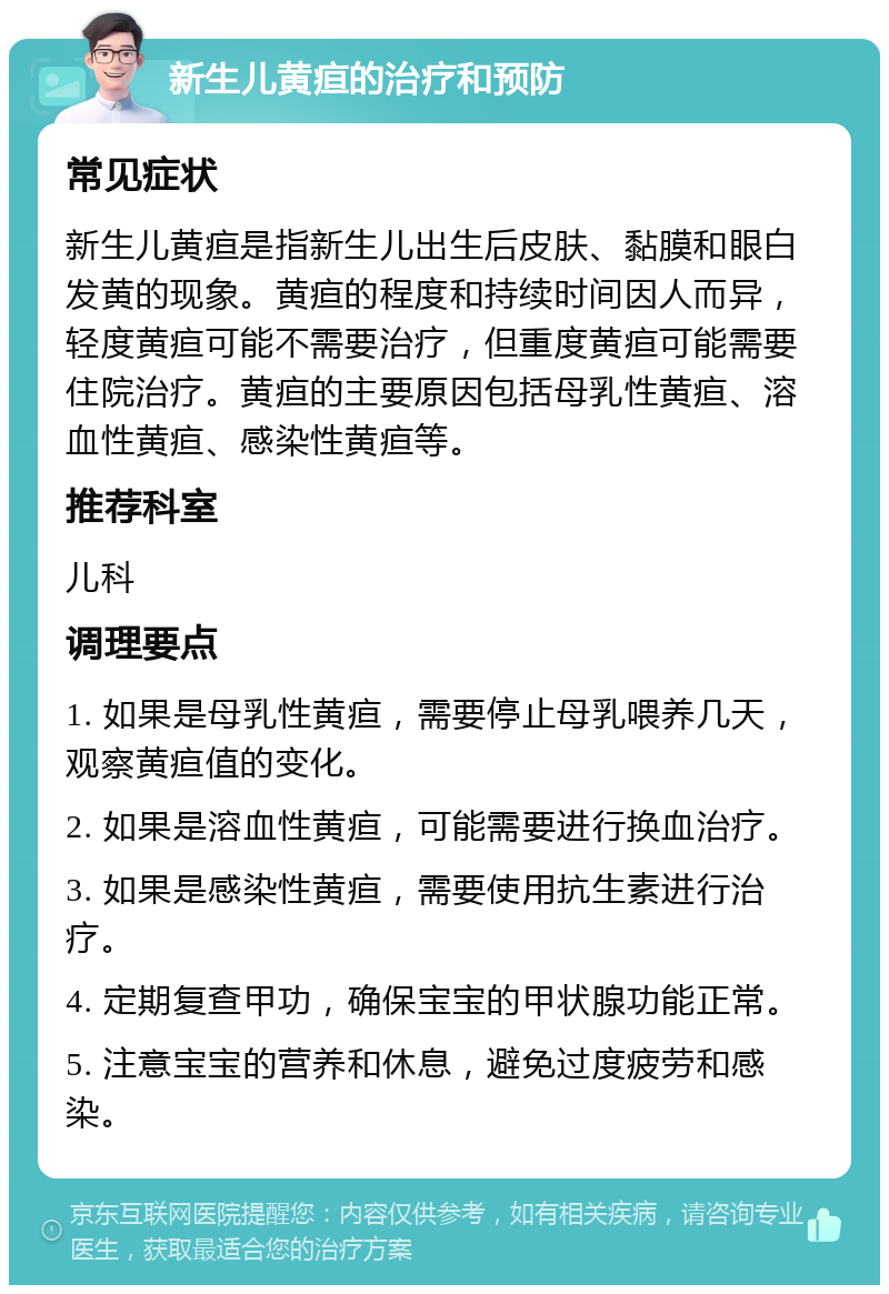 新生儿黄疸的治疗和预防 常见症状 新生儿黄疸是指新生儿出生后皮肤、黏膜和眼白发黄的现象。黄疸的程度和持续时间因人而异，轻度黄疸可能不需要治疗，但重度黄疸可能需要住院治疗。黄疸的主要原因包括母乳性黄疸、溶血性黄疸、感染性黄疸等。 推荐科室 儿科 调理要点 1. 如果是母乳性黄疸，需要停止母乳喂养几天，观察黄疸值的变化。 2. 如果是溶血性黄疸，可能需要进行换血治疗。 3. 如果是感染性黄疸，需要使用抗生素进行治疗。 4. 定期复查甲功，确保宝宝的甲状腺功能正常。 5. 注意宝宝的营养和休息，避免过度疲劳和感染。