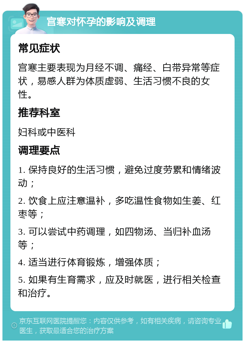 宫寒对怀孕的影响及调理 常见症状 宫寒主要表现为月经不调、痛经、白带异常等症状，易感人群为体质虚弱、生活习惯不良的女性。 推荐科室 妇科或中医科 调理要点 1. 保持良好的生活习惯，避免过度劳累和情绪波动； 2. 饮食上应注意温补，多吃温性食物如生姜、红枣等； 3. 可以尝试中药调理，如四物汤、当归补血汤等； 4. 适当进行体育锻炼，增强体质； 5. 如果有生育需求，应及时就医，进行相关检查和治疗。