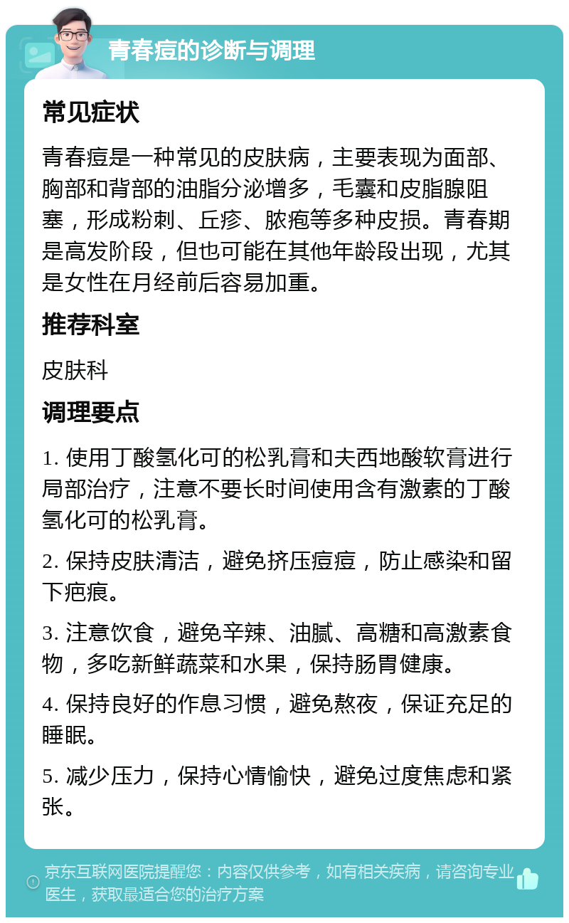 青春痘的诊断与调理 常见症状 青春痘是一种常见的皮肤病，主要表现为面部、胸部和背部的油脂分泌增多，毛囊和皮脂腺阻塞，形成粉刺、丘疹、脓疱等多种皮损。青春期是高发阶段，但也可能在其他年龄段出现，尤其是女性在月经前后容易加重。 推荐科室 皮肤科 调理要点 1. 使用丁酸氢化可的松乳膏和夫西地酸软膏进行局部治疗，注意不要长时间使用含有激素的丁酸氢化可的松乳膏。 2. 保持皮肤清洁，避免挤压痘痘，防止感染和留下疤痕。 3. 注意饮食，避免辛辣、油腻、高糖和高激素食物，多吃新鲜蔬菜和水果，保持肠胃健康。 4. 保持良好的作息习惯，避免熬夜，保证充足的睡眠。 5. 减少压力，保持心情愉快，避免过度焦虑和紧张。