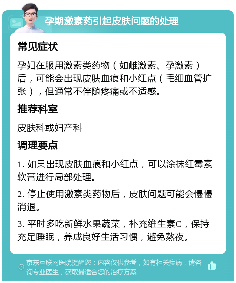 孕期激素药引起皮肤问题的处理 常见症状 孕妇在服用激素类药物（如雌激素、孕激素）后，可能会出现皮肤血痕和小红点（毛细血管扩张），但通常不伴随疼痛或不适感。 推荐科室 皮肤科或妇产科 调理要点 1. 如果出现皮肤血痕和小红点，可以涂抹红霉素软膏进行局部处理。 2. 停止使用激素类药物后，皮肤问题可能会慢慢消退。 3. 平时多吃新鲜水果蔬菜，补充维生素C，保持充足睡眠，养成良好生活习惯，避免熬夜。