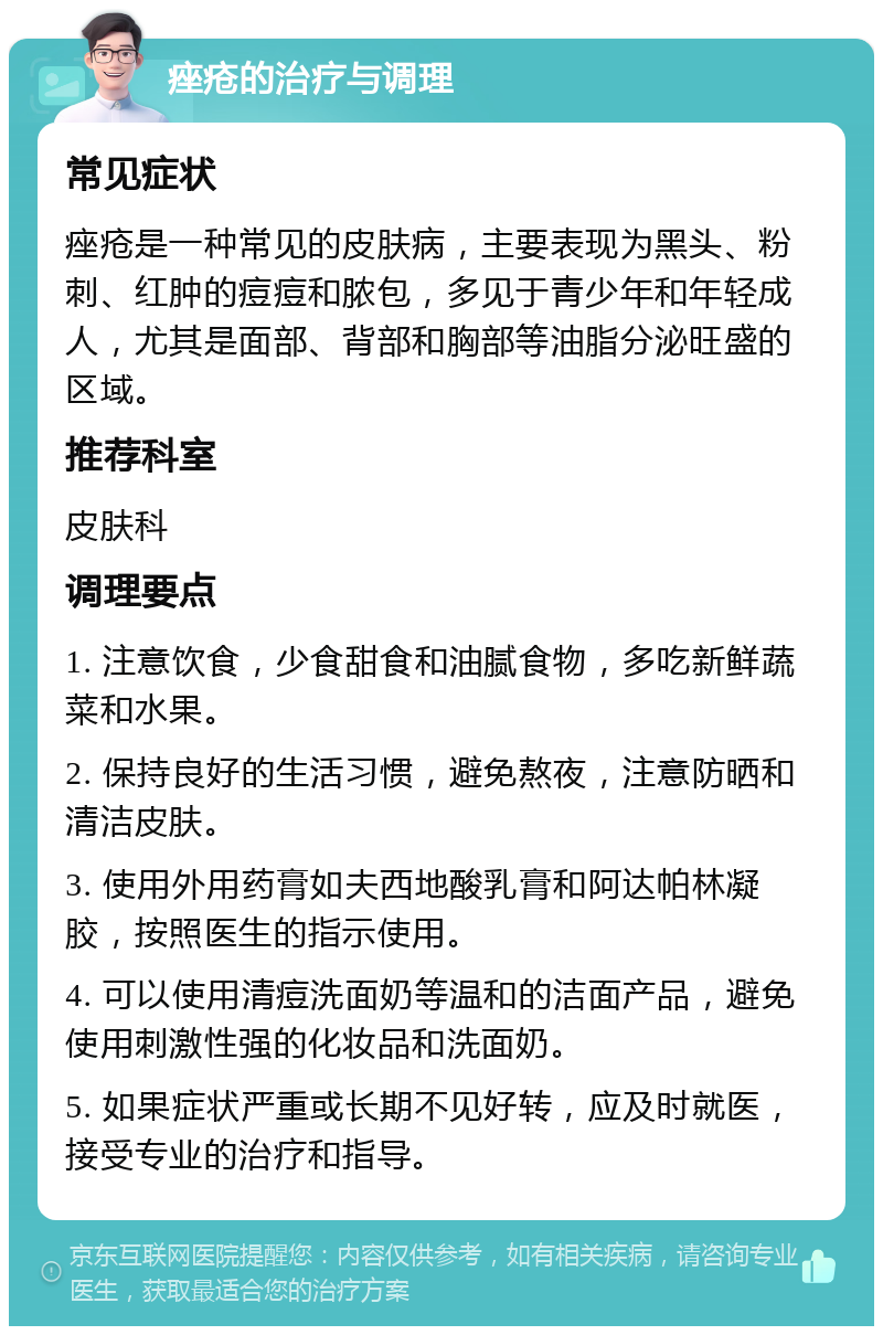 痤疮的治疗与调理 常见症状 痤疮是一种常见的皮肤病，主要表现为黑头、粉刺、红肿的痘痘和脓包，多见于青少年和年轻成人，尤其是面部、背部和胸部等油脂分泌旺盛的区域。 推荐科室 皮肤科 调理要点 1. 注意饮食，少食甜食和油腻食物，多吃新鲜蔬菜和水果。 2. 保持良好的生活习惯，避免熬夜，注意防晒和清洁皮肤。 3. 使用外用药膏如夫西地酸乳膏和阿达帕林凝胶，按照医生的指示使用。 4. 可以使用清痘洗面奶等温和的洁面产品，避免使用刺激性强的化妆品和洗面奶。 5. 如果症状严重或长期不见好转，应及时就医，接受专业的治疗和指导。