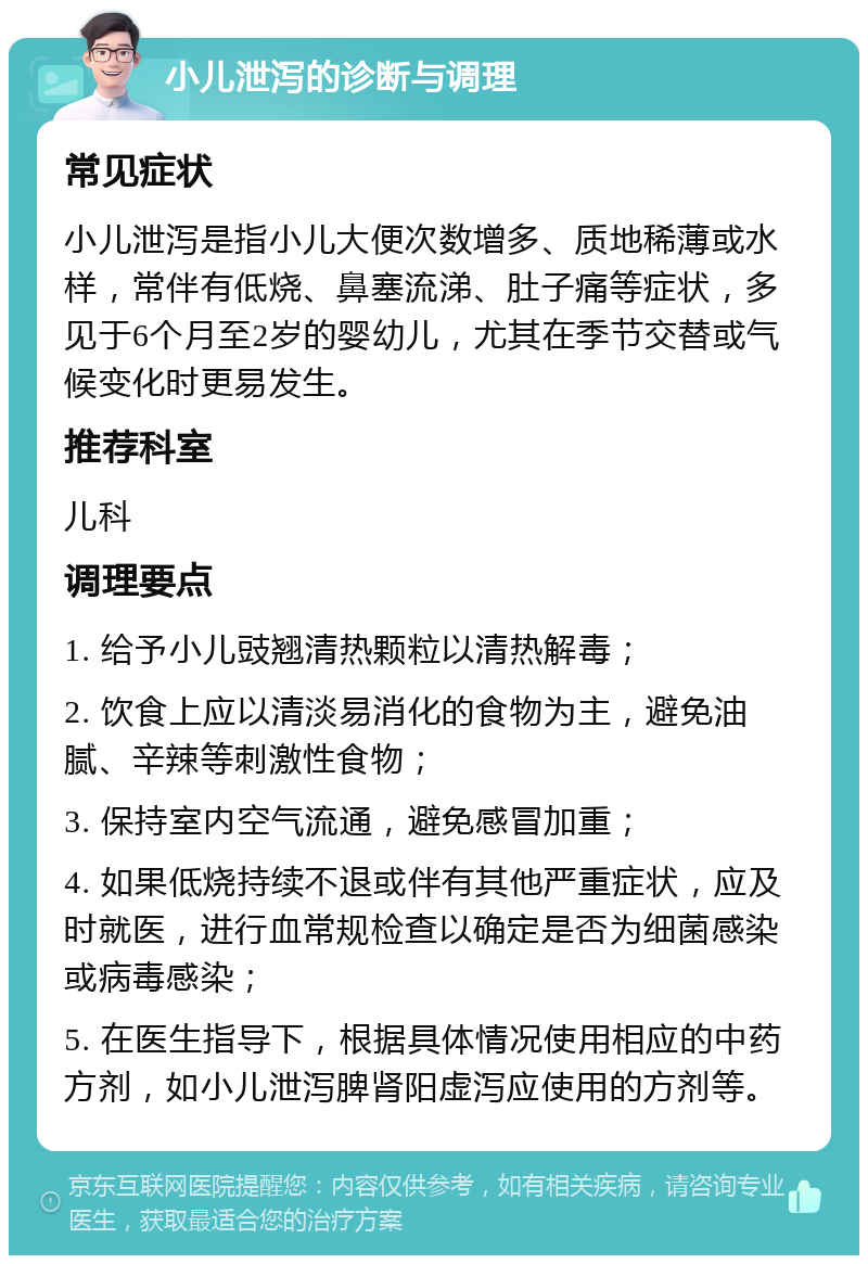 小儿泄泻的诊断与调理 常见症状 小儿泄泻是指小儿大便次数增多、质地稀薄或水样，常伴有低烧、鼻塞流涕、肚子痛等症状，多见于6个月至2岁的婴幼儿，尤其在季节交替或气候变化时更易发生。 推荐科室 儿科 调理要点 1. 给予小儿豉翘清热颗粒以清热解毒； 2. 饮食上应以清淡易消化的食物为主，避免油腻、辛辣等刺激性食物； 3. 保持室内空气流通，避免感冒加重； 4. 如果低烧持续不退或伴有其他严重症状，应及时就医，进行血常规检查以确定是否为细菌感染或病毒感染； 5. 在医生指导下，根据具体情况使用相应的中药方剂，如小儿泄泻脾肾阳虚泻应使用的方剂等。