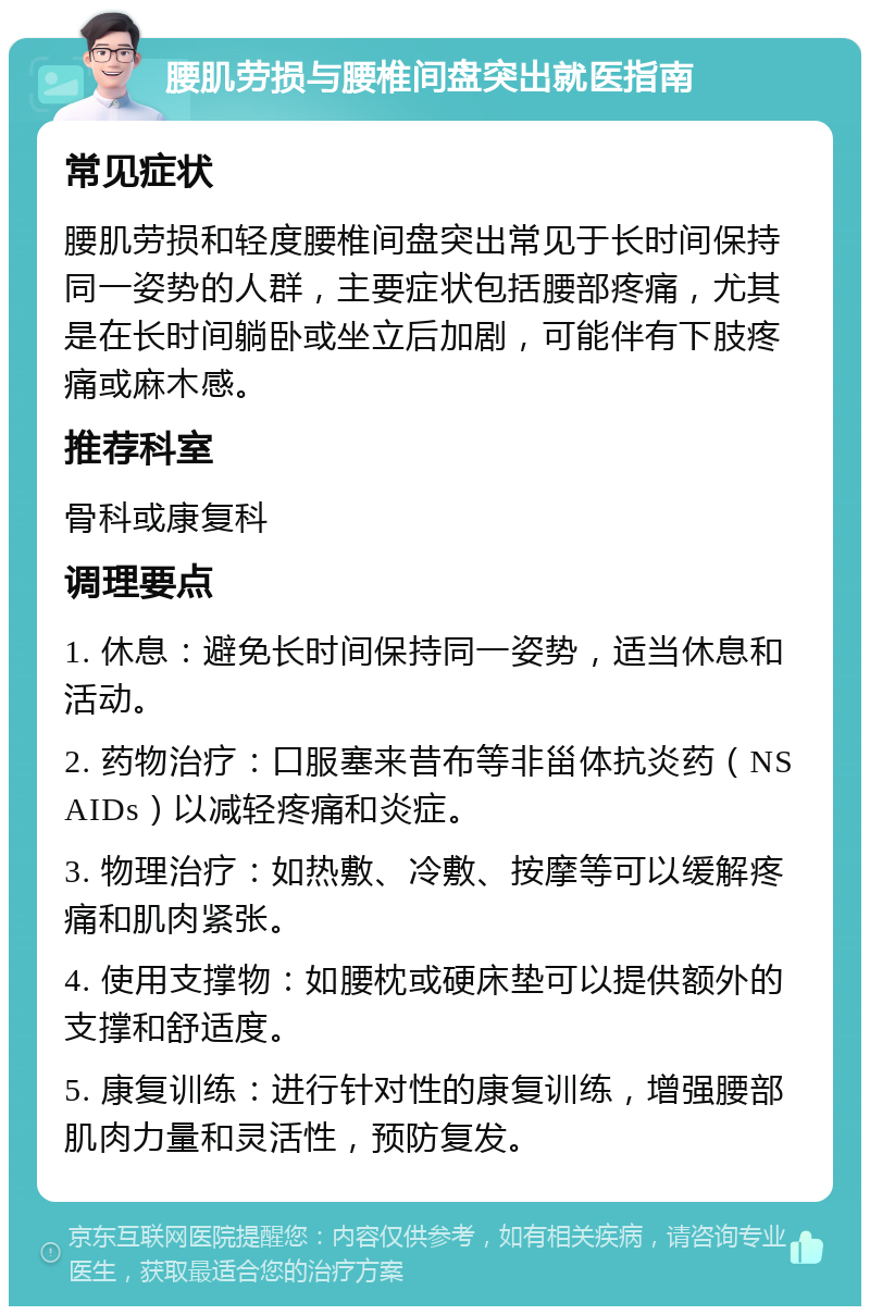 腰肌劳损与腰椎间盘突出就医指南 常见症状 腰肌劳损和轻度腰椎间盘突出常见于长时间保持同一姿势的人群，主要症状包括腰部疼痛，尤其是在长时间躺卧或坐立后加剧，可能伴有下肢疼痛或麻木感。 推荐科室 骨科或康复科 调理要点 1. 休息：避免长时间保持同一姿势，适当休息和活动。 2. 药物治疗：口服塞来昔布等非甾体抗炎药（NSAIDs）以减轻疼痛和炎症。 3. 物理治疗：如热敷、冷敷、按摩等可以缓解疼痛和肌肉紧张。 4. 使用支撑物：如腰枕或硬床垫可以提供额外的支撑和舒适度。 5. 康复训练：进行针对性的康复训练，增强腰部肌肉力量和灵活性，预防复发。