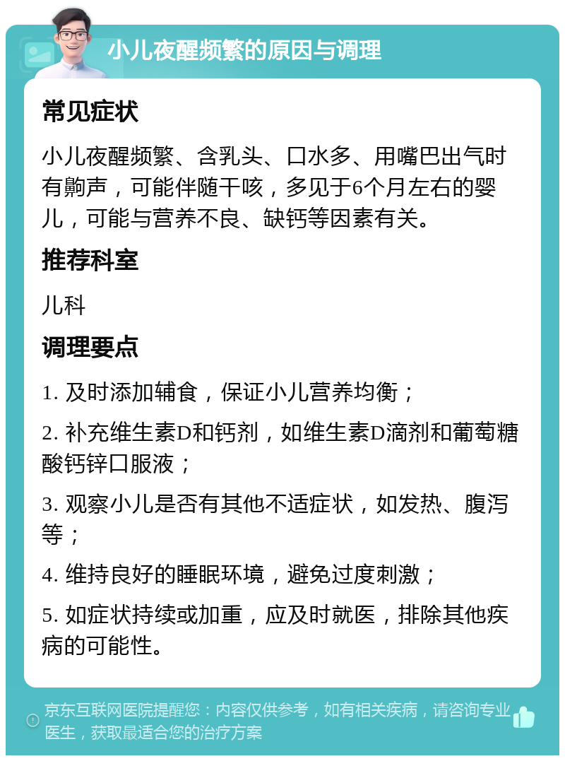 小儿夜醒频繁的原因与调理 常见症状 小儿夜醒频繁、含乳头、口水多、用嘴巴出气时有齁声，可能伴随干咳，多见于6个月左右的婴儿，可能与营养不良、缺钙等因素有关。 推荐科室 儿科 调理要点 1. 及时添加辅食，保证小儿营养均衡； 2. 补充维生素D和钙剂，如维生素D滴剂和葡萄糖酸钙锌口服液； 3. 观察小儿是否有其他不适症状，如发热、腹泻等； 4. 维持良好的睡眠环境，避免过度刺激； 5. 如症状持续或加重，应及时就医，排除其他疾病的可能性。