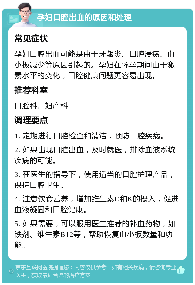 孕妇口腔出血的原因和处理 常见症状 孕妇口腔出血可能是由于牙龈炎、口腔溃疡、血小板减少等原因引起的。孕妇在怀孕期间由于激素水平的变化，口腔健康问题更容易出现。 推荐科室 口腔科、妇产科 调理要点 1. 定期进行口腔检查和清洁，预防口腔疾病。 2. 如果出现口腔出血，及时就医，排除血液系统疾病的可能。 3. 在医生的指导下，使用适当的口腔护理产品，保持口腔卫生。 4. 注意饮食营养，增加维生素C和K的摄入，促进血液凝固和口腔健康。 5. 如果需要，可以服用医生推荐的补血药物，如铁剂、维生素B12等，帮助恢复血小板数量和功能。