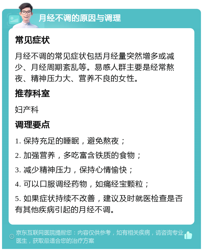 月经不调的原因与调理 常见症状 月经不调的常见症状包括月经量突然增多或减少、月经周期紊乱等。易感人群主要是经常熬夜、精神压力大、营养不良的女性。 推荐科室 妇产科 调理要点 1. 保持充足的睡眠，避免熬夜； 2. 加强营养，多吃富含铁质的食物； 3. 减少精神压力，保持心情愉快； 4. 可以口服调经药物，如痛经宝颗粒； 5. 如果症状持续不改善，建议及时就医检查是否有其他疾病引起的月经不调。